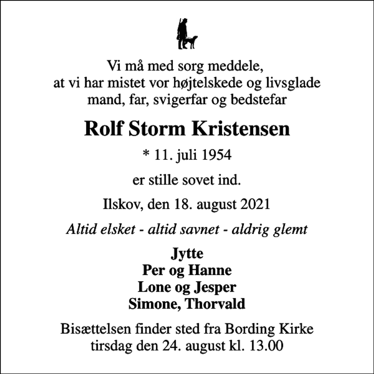 <p>Vi må med sorg meddele, at vi har mistet vor højtelskede og livsglade mand, far, svigerfar og bedstefar<br />Rolf Storm Kristensen<br />* 11. juli 1954<br />er stille sovet ind.<br />Ilskov, den 18. august 2021<br />Altid elsket - altid savnet - aldrig glemt<br />Jytte Per og Hanne Lone og Jesper Simone, Thorvald<br />Bisættelsen finder sted fra Bording Kirke tirsdag den 24. august kl. 13.00</p>