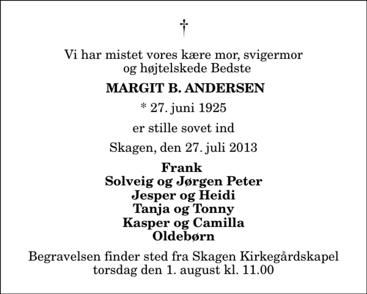 <p>Vi har mistet vores kære mor, svigermor og højtelskede Bedste<br />Margit B. Andersen<br />* 27. juni 1925<br />er stille sovet ind<br />Skagen, den 27. juli 2013<br />Frank Solveig og Jørgen Peter Jesper og Heidi Tanja og Tonny Kasper og Camilla Oldebørn<br />Begravelsen finder sted fra Skagen Kirkegårdskapel torsdag den 1. august kl. 11.00</p>