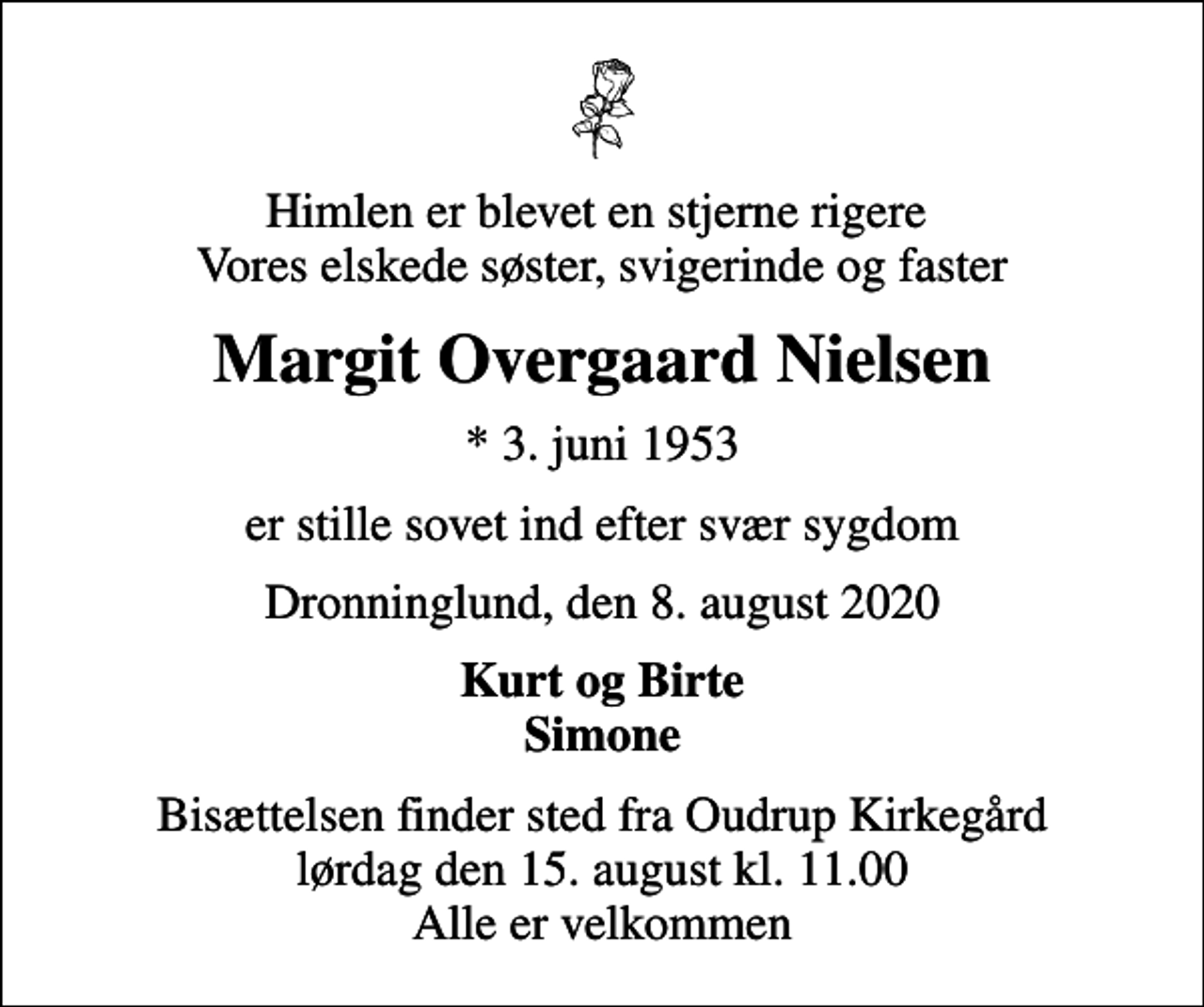 <p>Himlen er blevet en stjerne rigere Vores elskede søster, svigerinde og faster<br />Margit Overgaard Nielsen<br />* 3. juni 1953<br />er stille sovet ind efter svær sygdom<br />Dronninglund, den 8. august 2020<br />Kurt og Birte Simone<br />Bisættelsen finder sted fra Oudrup Kirkegård lørdag den 15. august kl. 11.00 Alle er velkommen</p>