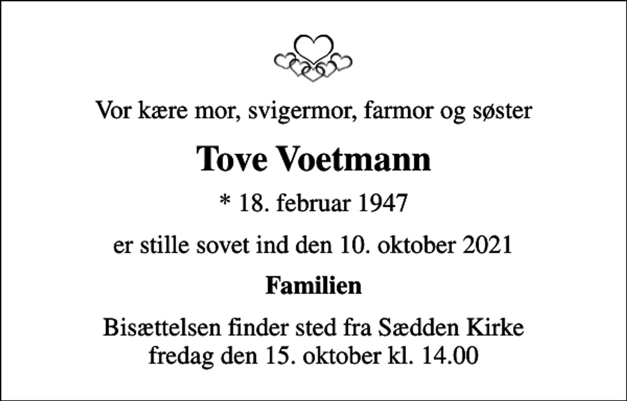 <p>Vor kære mor, svigermor, farmor og søster<br />Tove Voetmann<br />* 18. februar 1947<br />er stille sovet ind den 10. oktober 2021<br />Familien<br />Bisættelsen finder sted fra Sædden Kirke fredag den 15. oktober kl. 14.00</p>