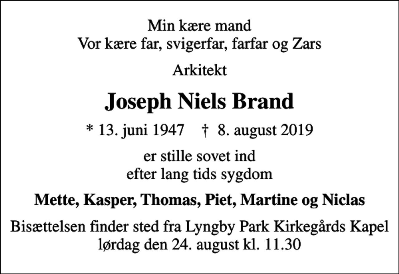 <p>Min kære mand Vor kære far, svigerfar, farfar og Zars<br />Arkitekt<br />Joseph Niels Brand<br />* 13. juni 1947 ✝ 8. august 2019<br />er stille sovet ind efter lang tids sygdom<br />Mette, Kasper, Thomas, Piet, Martine og Niclas<br />Bisættelsen finder sted fra Lyngby Park Kirkegårds Kapel lørdag den 24. august kl. 11.30</p>