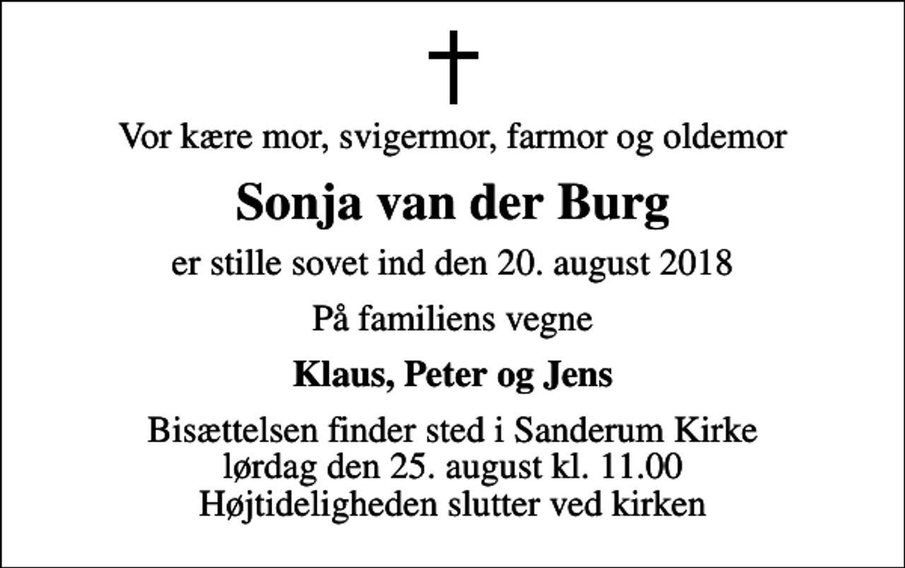 <p>Vor kære mor, svigermor, farmor og oldemor<br />Sonja van der Burg<br />er stille sovet ind den 20. august 2018<br />På familiens vegne<br />Klaus, Peter og Jens<br />Bisættelsen finder sted i Sanderum Kirke lørdag den 25. august kl. 11.00 Højtideligheden slutter ved kirken</p>