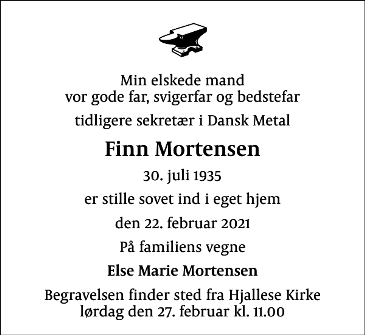<p>Min elskede mand vor gode far, svigerfar og bedstefar<br />tidligere sekretær i Dansk Metal<br />Finn Mortensen<br />30. juli 1935<br />er stille sovet ind i eget hjem<br />den 22. februar 2021<br />På familiens vegne<br />Else Marie Mortensen<br />Begravelsen finder sted fra Hjallese Kirke lørdag den 27. februar kl. 11.00</p>