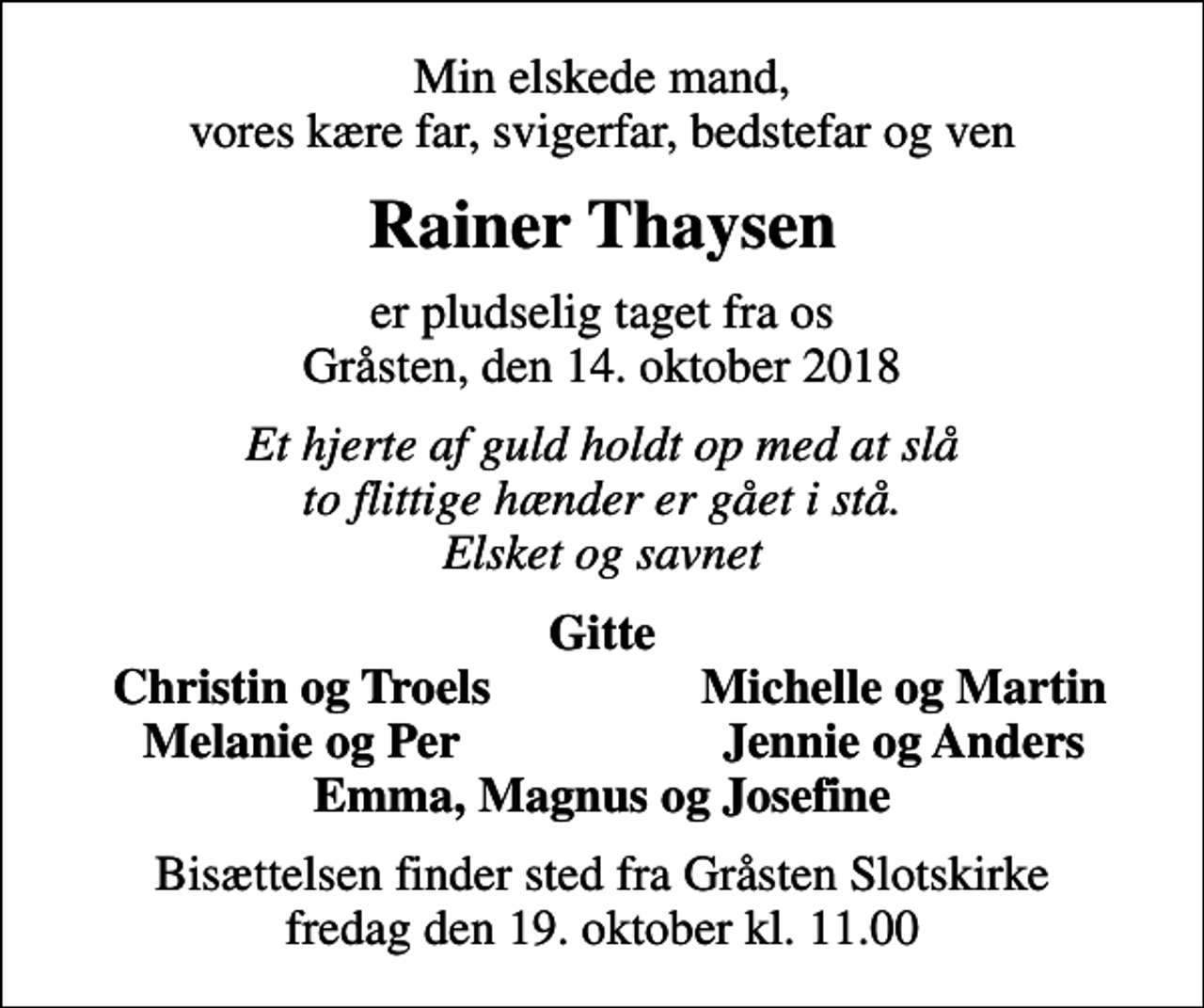 <p>Min elskede mand, vores kære far, svigerfar, bedstefar og ven<br />Rainer Thaysen<br />er pludselig taget fra os Gråsten, den 14. oktober 2018<br />Et hjerte af guld holdt op med at slå to flittige hænder er gået i stå. Elsket og savnet<br />Gitte<br />Christin og Troels<br />Michelle og Martin<br />Melanie og Per<br />Jennie og Anders<br />Bisættelsen finder sted fra Gråsten Slotskirke fredag den 19. oktober kl. 11.00</p>