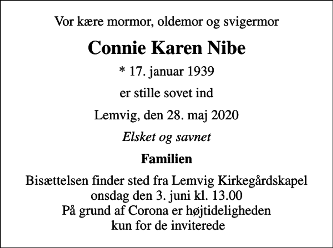 <p>Vor kære mormor, oldemor og svigermor<br />Connie Karen Nibe<br />* 17. januar 1939<br />er stille sovet ind<br />Lemvig, den 28. maj 2020<br />Elsket og savnet<br />Familien<br />Bisættelsen finder sted fra Lemvig Kirkegårdskapel onsdag den 3. juni kl. 13.00 På grund af Corona er højtideligheden kun for de inviterede</p>