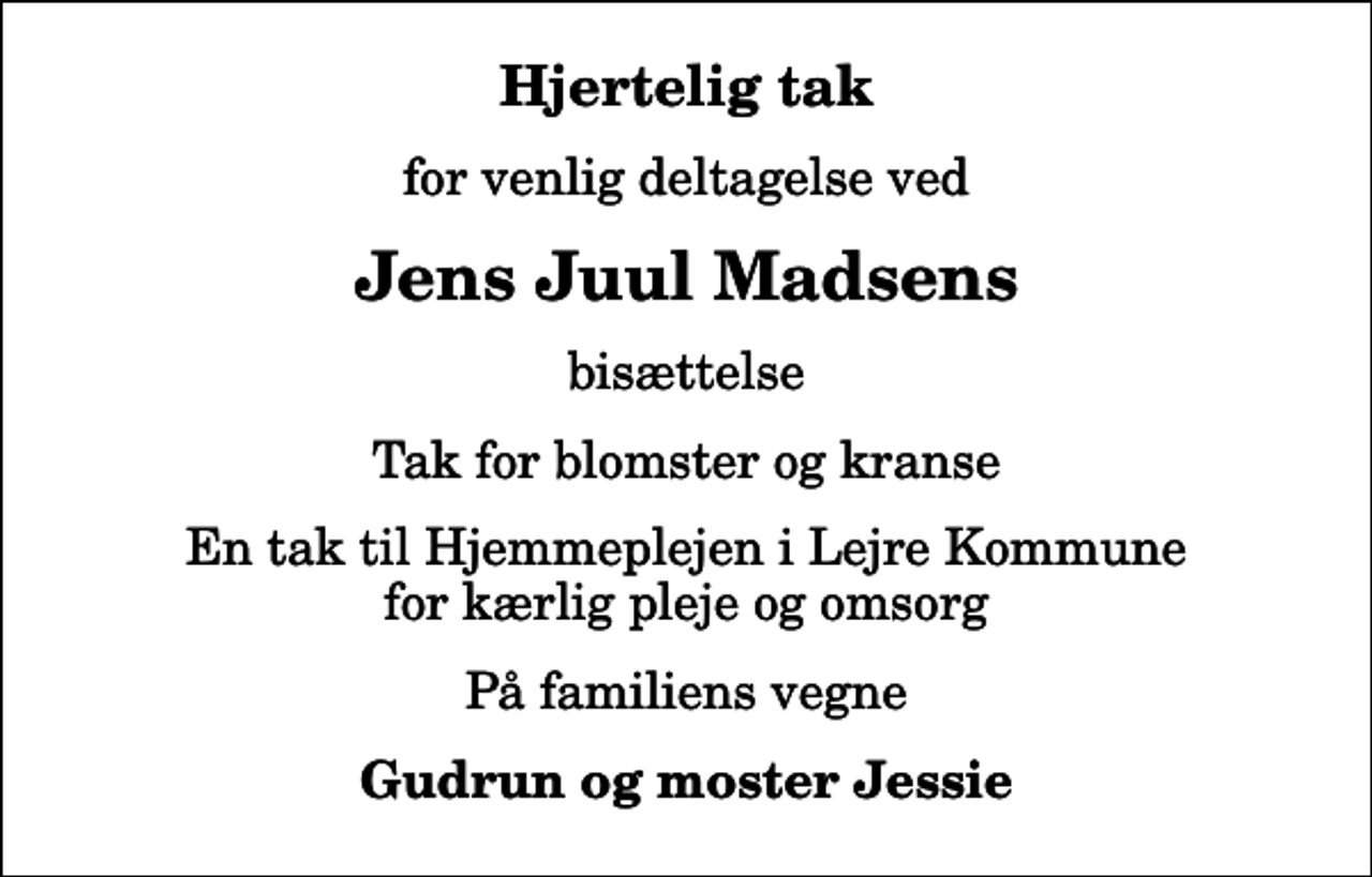 <p>Hjertelig tak<br />for venlig deltagelse ved<br />Jens Juul Madsens<br />bisættelse<br />Tak for blomster og kranse<br />En tak til Hjemmeplejen i Lejre Kommune for kærlig pleje og omsorg<br />På familiens vegne<br />Gudrun og moster Jessie</p>