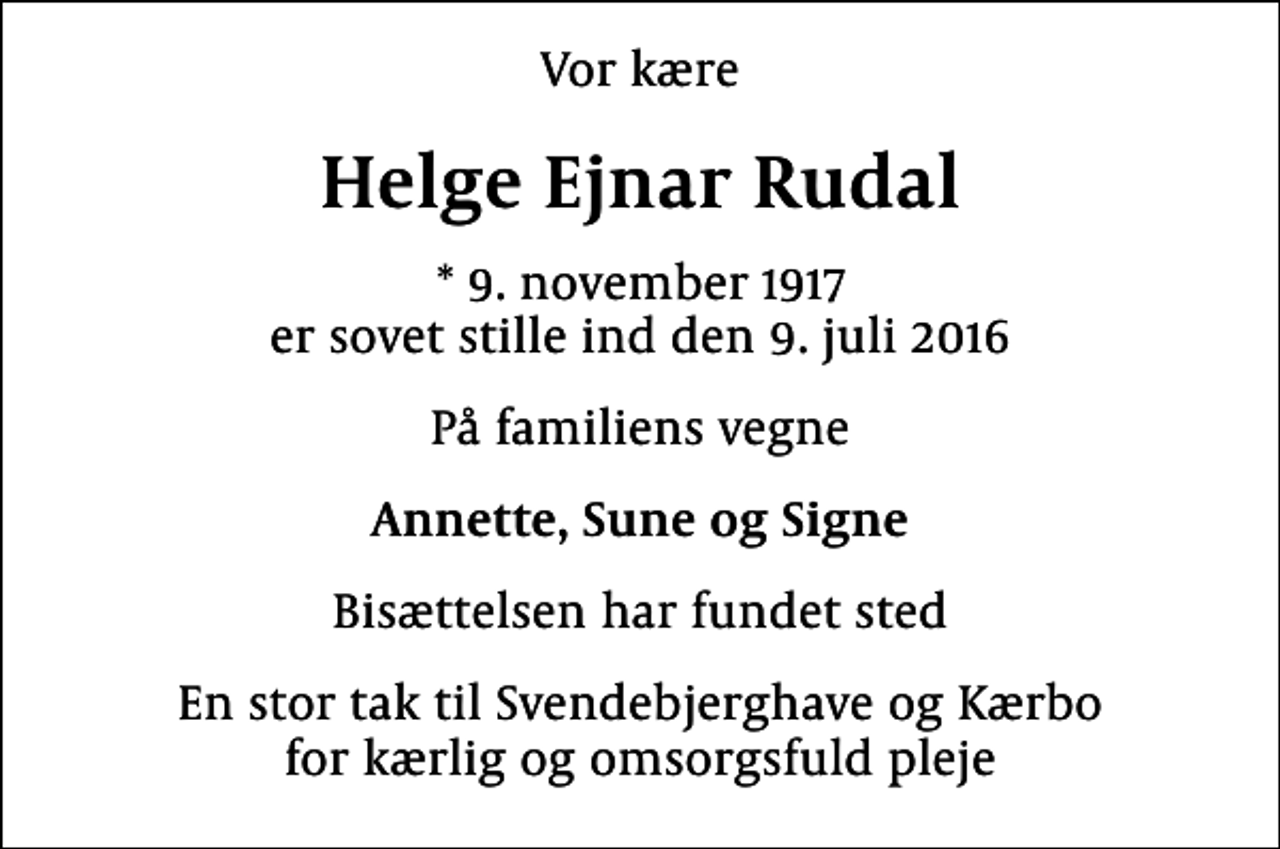 <p>Vor kære<br />Helge Ejnar Rudal<br />* 9. november 1917 er sovet stille ind den 9. juli 2016<br />På familiens vegne<br />Annette, Sune og Signe<br />Bisættelsen har fundet sted<br />En stor tak til Svendebjerghave og Kærbo for kærlig og omsorgsfuld pleje</p>