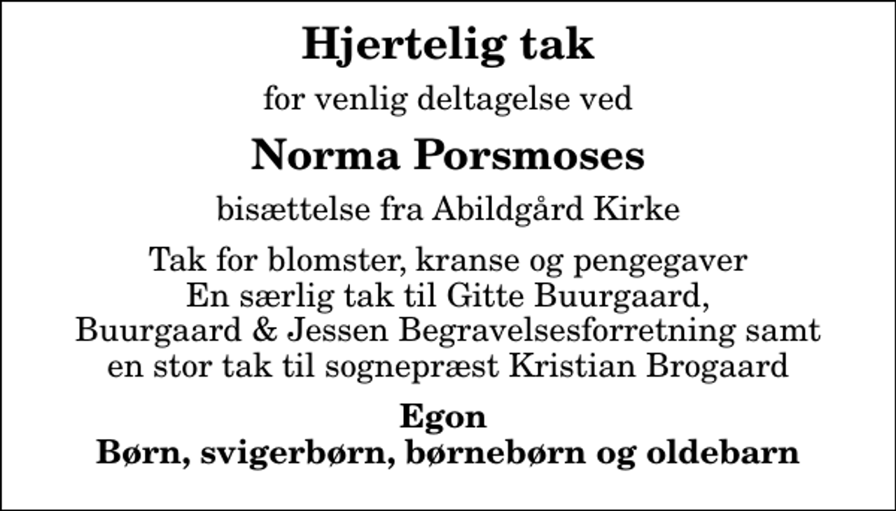 <p>Hjertelig tak<br />for venlig deltagelse ved<br />Norma Porsmoses<br />bisættelse fra Abildgård Kirke<br />Tak for blomster, kranse og pengegaver En særlig tak til Gitte Buurgaard, Buurgaard &amp; Jessen Begravelsesforretning samt en stor tak til sognepræst Kristian Brogaard<br />Egon Børn, svigerbørn, børnebørn og oldebarn</p>
