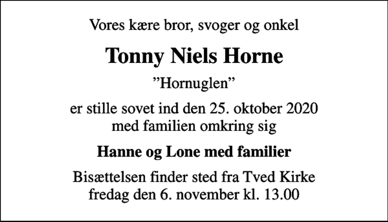 <p>Vores kære bror, svoger og onkel<br />Tonny Niels Horne<br />Hornuglen<br />er stille sovet ind den 25. oktober 2020 med familien omkring sig<br />Hanne og Lone med familier<br />Bisættelsen finder sted fra Tved Kirke fredag den 6. november kl. 13.00</p>
