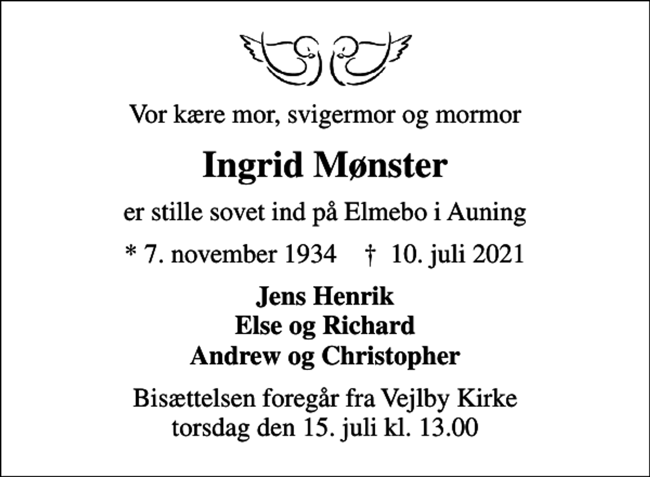 <p>Vor kære mor, svigermor og mormor<br />Ingrid Mønster<br />er stille sovet ind på Elmebo i Auning<br />* 7. november 1934 ✝ 10. juli 2021<br />Jens Henrik Else og Richard Andrew og Christopher<br />Bisættelsen foregår fra Vejlby Kirke torsdag den 15. juli kl. 13.00</p>