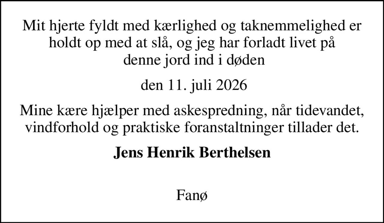 Mit hjerte fyldt med kærlighed og taknemmelighed er holdt op med at slå, og jeg har forladt livet på  denne jord ind i døden
 den 11. juli 2026
Mine kære hjælper med askespredning, når tidevandet, vindforhold og praktiske foranstaltninger tillader det.
Jens Henrik Berthelsen 
Fanø