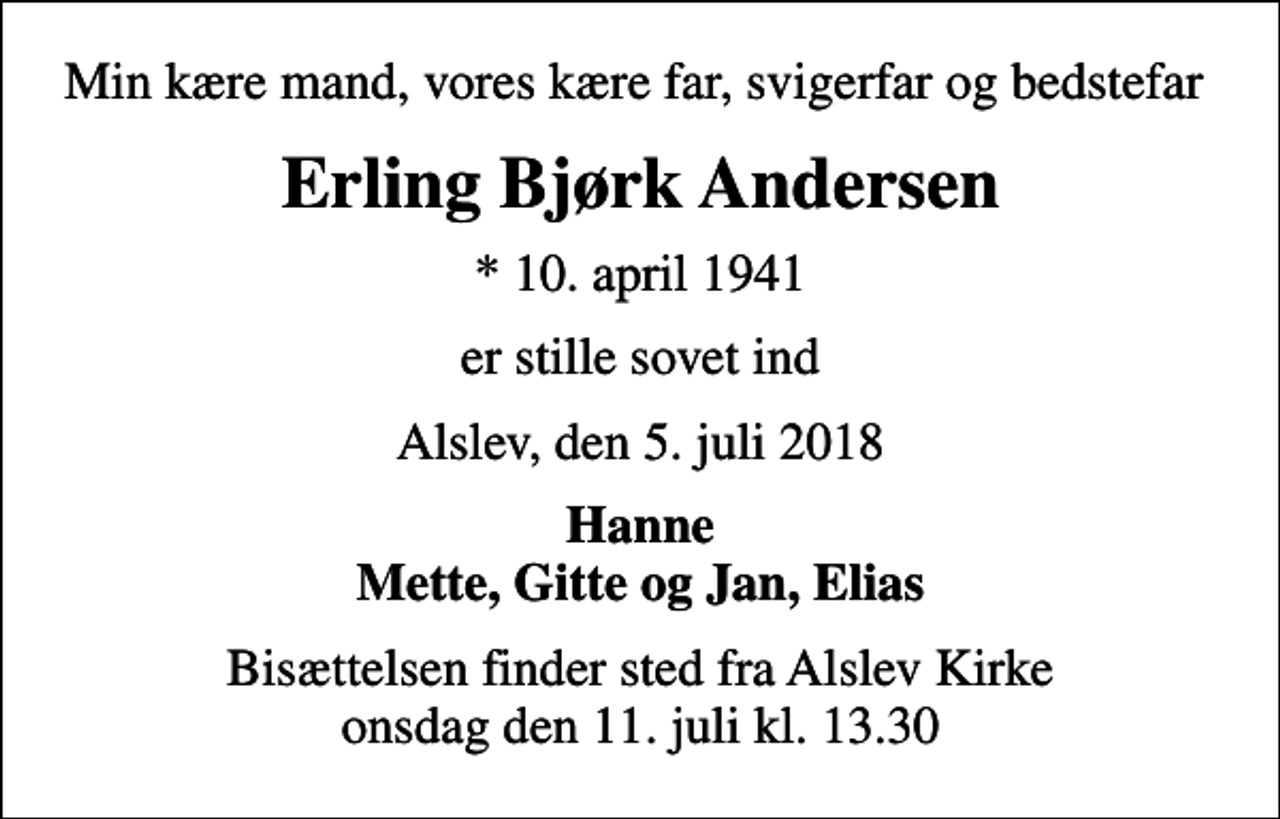 <p>Min kære mand, vores kære far, svigerfar og bedstefar<br />Erling Bjørk Andersen<br />* 10. april 1941<br />er stille sovet ind<br />Alslev, den 5. juli 2018<br />Hanne Mette, Gitte og Jan, Elias<br />Bisættelsen finder sted fra Alslev Kirke onsdag den 11. juli kl. 13.30</p>