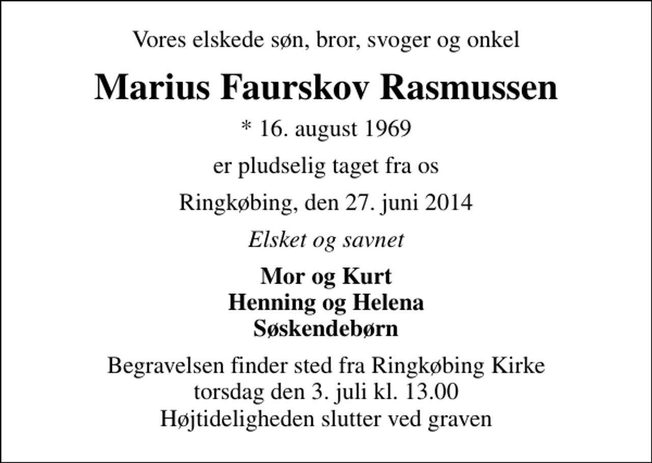 <p>Vores elskede søn, bror, svoger og onkel<br />Marius Faurskov Rasmussen<br />* 16. august 1969<br />er pludselig taget fra os<br />Ringkøbing, den 27. juni 2014<br />Elsket og savnet<br />Mor og Kurt Henning og Helena Søskendebørn<br />Begravelsen finder sted fra Ringkøbing Kirke torsdag den 3. juli kl. 13.00 Højtideligheden slutter ved graven</p>