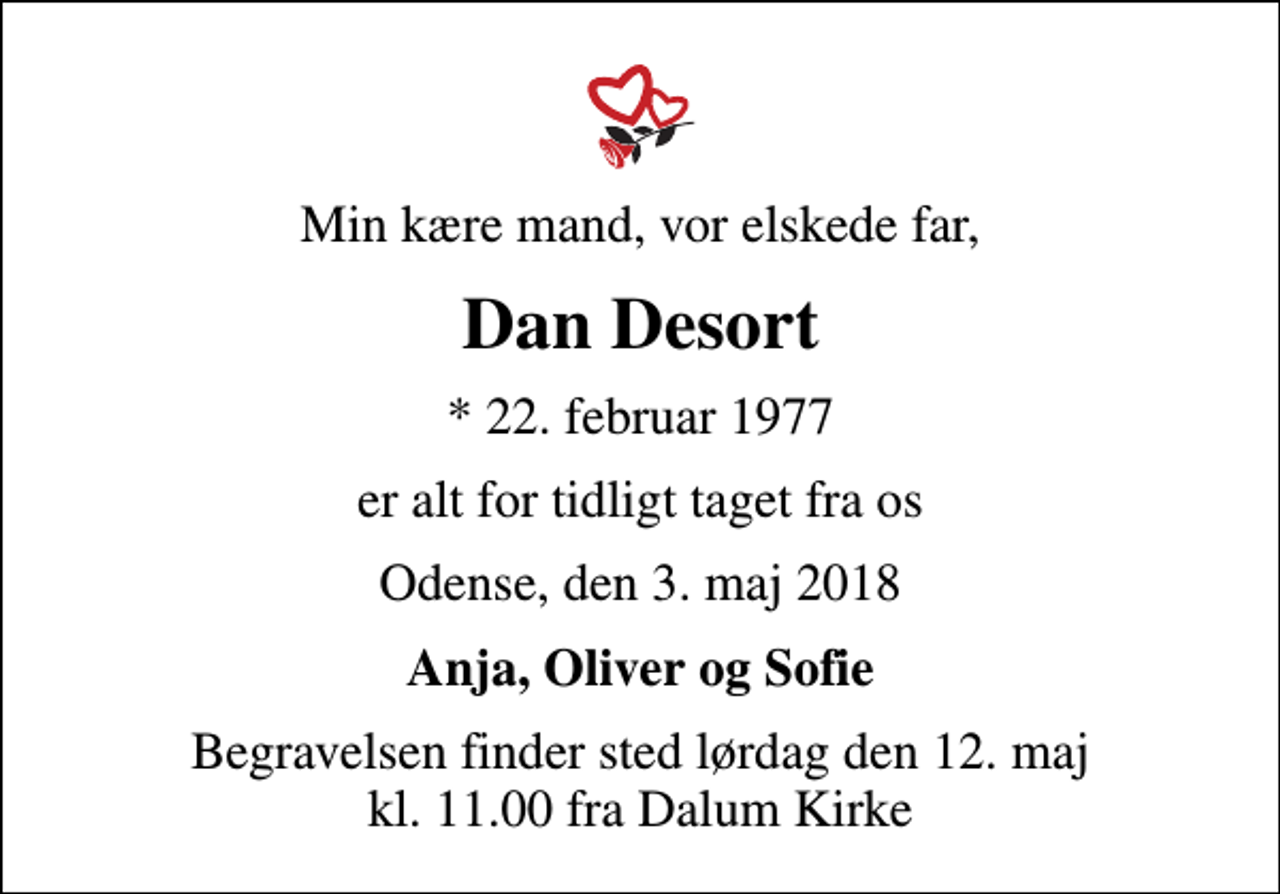 <p>Min kære mand, vor elskede far,<br />Dan Desort<br />* 22. februar 1977<br />er alt for tidligt taget fra os<br />Odense, den 3. maj 2018<br />Anja, Oliver og Sofie<br />Begravelsen finder sted lørdag den 12. maj kl. 11.00 fra Dalum Kirke</p>