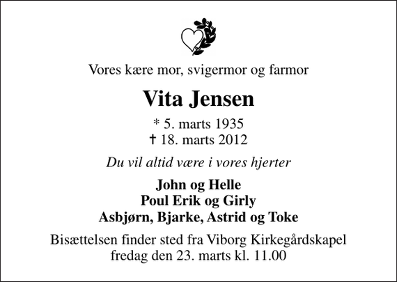 <p>Vores kære mor, svigermor og farmor<br />Vita Jensen<br />* 5. marts 1935<br />✝ 18. marts 2012<br />Du vil altid være i vores hjerter<br />John og Helle Poul Erik og Girly Asbjørn, Bjarke, Astrid og Toke<br />Bisættelsen finder sted fra Viborg Kirkegårdskapel fredag den 23. marts kl. 11.00</p>