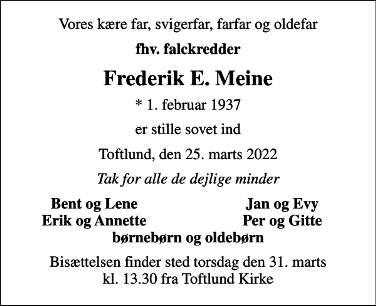 <p>Vores kære far, svigerfar, farfar og oldefar<br />fhv. falckredder<br />Frederik E. Meine<br />* 1. februar 1937<br />er stille sovet ind<br />Toftlund, den 25. marts 2022<br />Tak for alle de dejlige minder<br />Bent og Lene<br />Jan og Evy<br />Erik og Annette<br />Per og Gitte<br />Bisættelsen finder sted torsdag den 31. marts kl. 13.30 fra Toftlund Kirke</p>
