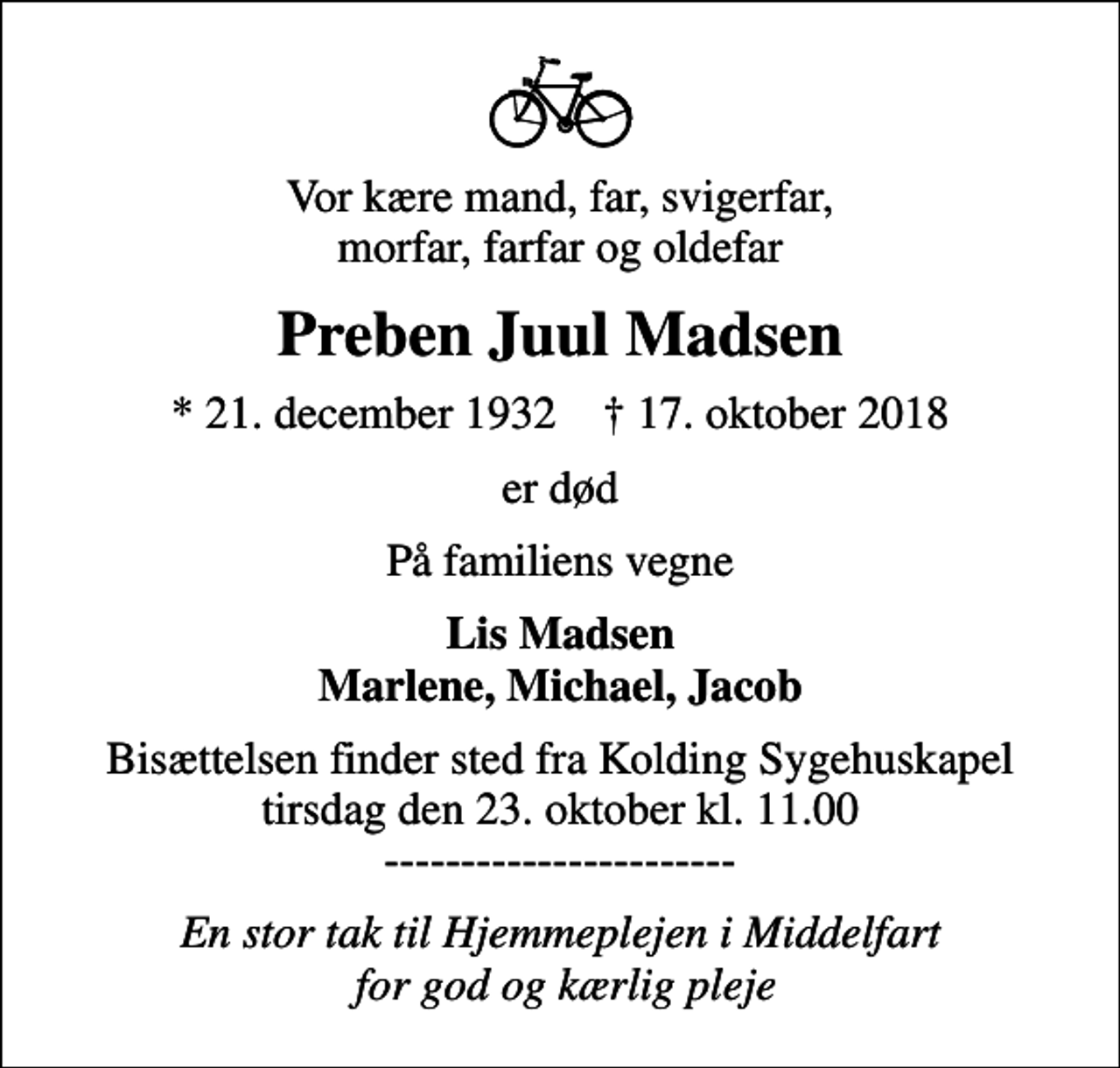 <p>Vor kære mand, far, svigerfar, morfar, farfar og oldefar<br />Preben Juul Madsen<br />* 21. december 1932 ✝ 17. oktober 2018<br />er død<br />På familiens vegne<br />Lis Madsen Marlene, Michael, Jacob<br />Bisættelsen finder sted fra Kolding Sygehuskapel tirsdag den 23. oktober kl. 11.00 -----------------------<br />En stor tak til Hjemmeplejen i Middelfart for god og kærlig pleje</p>