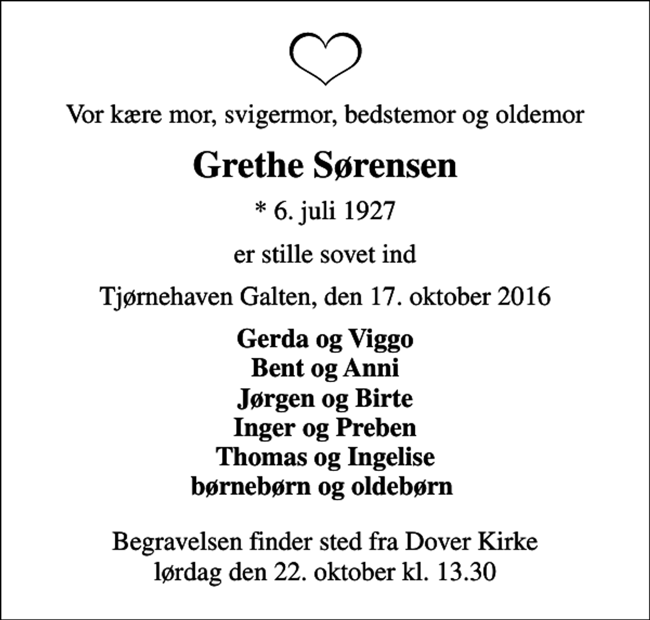 <p>Vor kære mor, svigermor, bedstemor og oldemor<br />Grethe Sørensen<br />* 6. juli 1927<br />er stille sovet ind<br />Tjørnehaven Galten, den 17. oktober 2016<br />Gerda og Viggo Bent og Anni Jørgen og Birte Inger og Preben Thomas og Ingelise børnebørn og oldebørn<br />Begravelsen finder sted fra Dover Kirke lørdag den 22. oktober kl. 13.30</p>