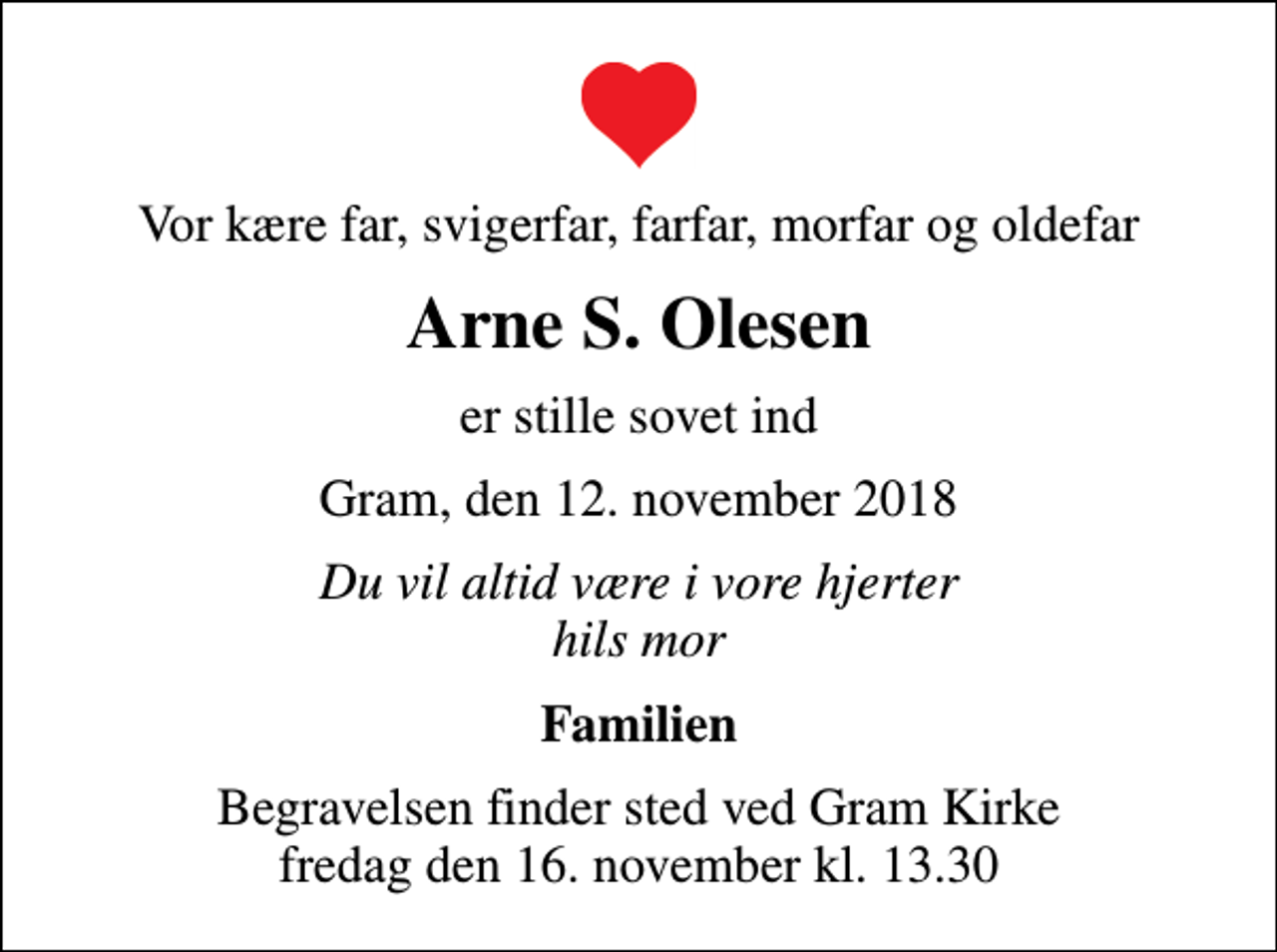 <p>Vor kære far, svigerfar, farfar, morfar og oldefar<br />Arne S. Olesen<br />er stille sovet ind<br />Gram, den 12. november 2018<br />Du vil altid være i vore hjerter hils mor<br />Familien<br />Begravelsen finder sted ved Gram Kirke fredag den 16. november kl. 13.30</p>