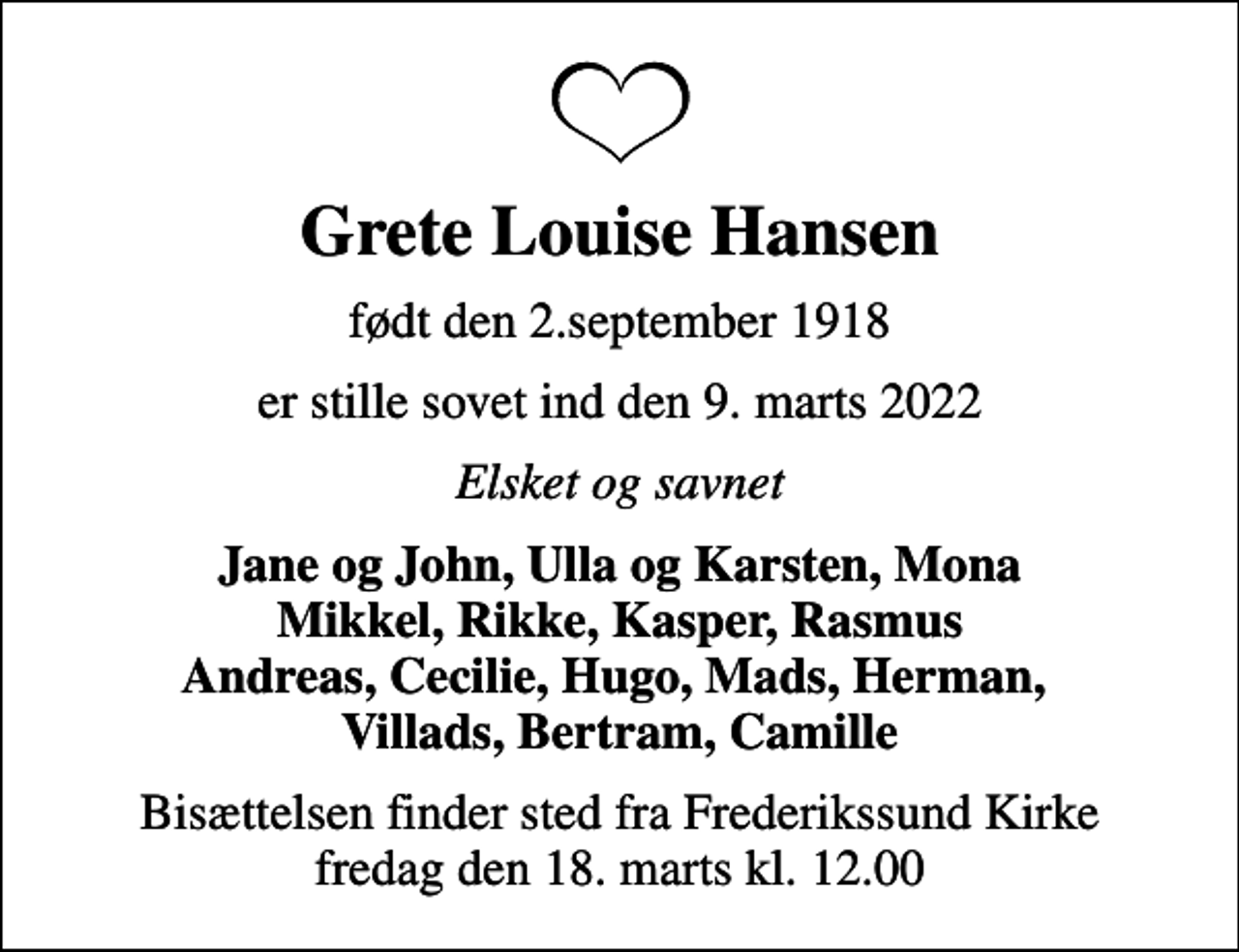 <p>Grete Louise Hansen<br />født den 2.september 1918<br />er stille sovet ind den 9. marts 2022<br />Elsket og savnet<br />Jane og John, Ulla og Karsten, Mona Mikkel, Rikke, Kasper, Rasmus Andreas, Cecilie, Hugo, Mads, Herman, Villads, Bertram, Camille<br />Bisættelsen finder sted fra Frederikssund Kirke fredag den 18. marts kl. 12.00</p>