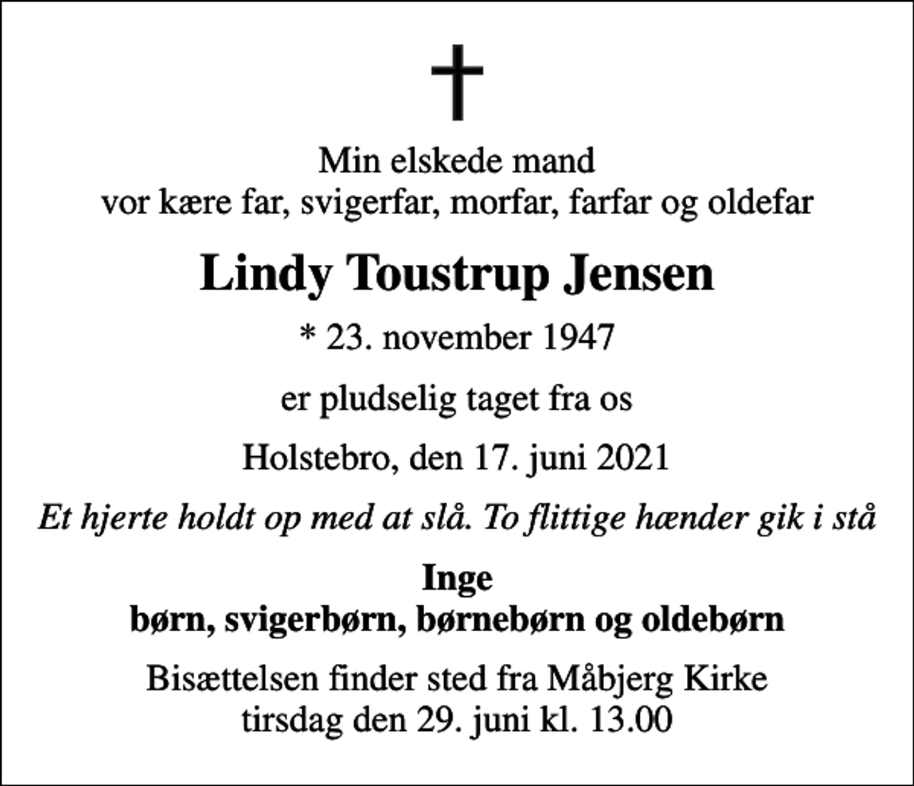 <p>Min elskede mand vor kære far, svigerfar, morfar, farfar og oldefar<br />Lindy Toustrup Jensen<br />* 23. november 1947<br />er pludselig taget fra os<br />Holstebro, den 17. juni 2021<br />Et hjerte holdt op med at slå. To flittige hænder gik i stå<br />Inge børn, svigerbørn, børnebørn og oldebørn<br />Bisættelsen finder sted fra Måbjerg Kirke tirsdag den 29. juni kl. 13.00</p>