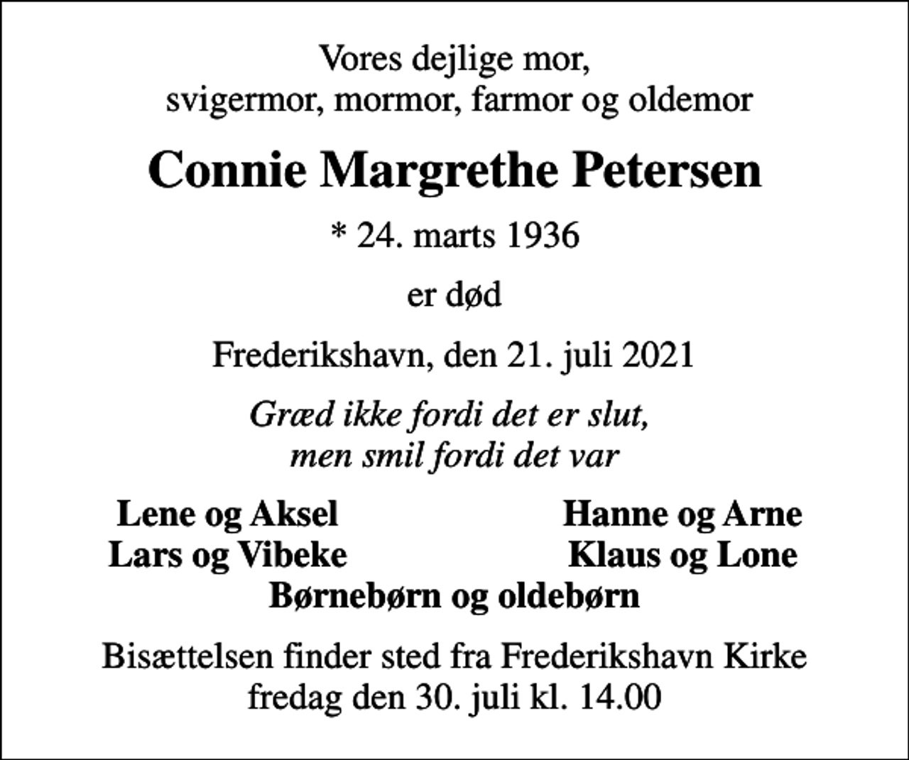 <p>Vores dejlige mor, svigermor, mormor, farmor og oldemor<br />Connie Margrethe Petersen<br />* 24. marts 1936<br />er død<br />Frederikshavn, den 21. juli 2021<br />Græd ikke fordi det er slut, men smil fordi det var<br />Lene og Aksel<br />Hanne og Arne<br />Lars og Vibeke<br />Klaus og Lone<br />Bisættelsen finder sted fra Frederikshavn Kirke fredag den 30. juli kl. 14.00</p>