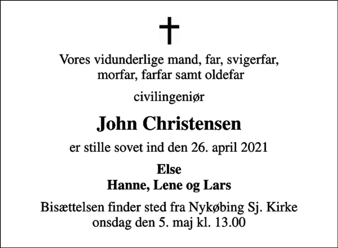<p>Vores vidunderlige mand, far, svigerfar, morfar, farfar samt oldefar<br />civilingeniør<br />John Christensen<br />er stille sovet ind den 26. april 2021<br />Else Hanne, Lene og Lars<br />Bisættelsen finder sted fra Nykøbing Sj. Kirke onsdag den 5. maj kl. 13.00</p>