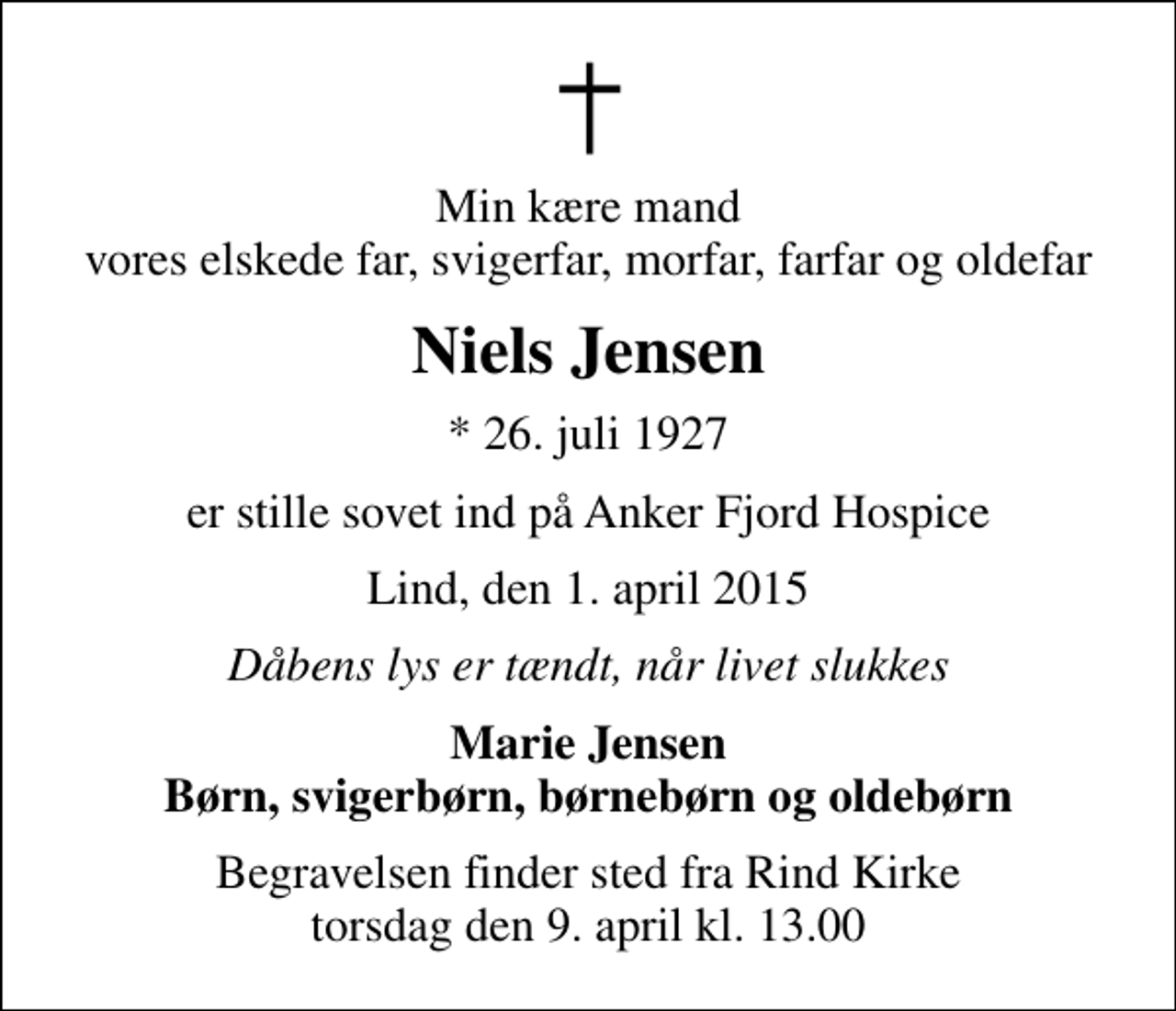 <p>Min kære mand vores elskede far, svigerfar, morfar, farfar og oldefar<br />Niels Jensen<br />* 26. juli 1927<br />er stille sovet ind på Anker Fjord Hospice<br />Lind, den 1. april 2015<br />Dåbens lys er tændt, når livet slukkes<br />Marie Jensen Børn, svigerbørn, børnebørn og oldebørn<br />Begravelsen finder sted fra Rind Kirke torsdag den 9. april kl. 13.00</p>