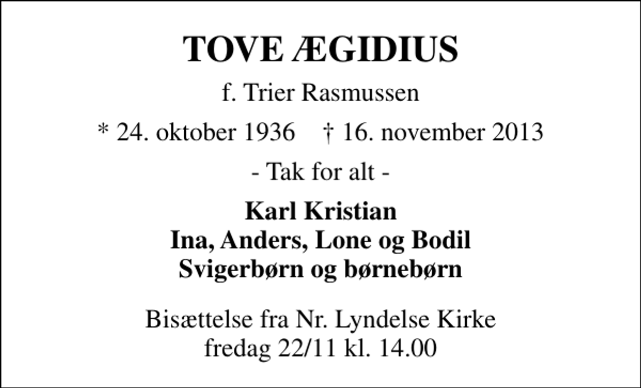 <p>TOVE ÆGIDIUS<br />f. Trier Rasmussen<br />* 24. oktober 1936 ✝ 16. november 2013<br />- Tak for alt -<br />Karl Kristian Ina, Anders, Lone og Bodil Svigerbørn og børnebørn<br />Bisættelse fra Nr. Lyndelse Kirke fredag 22/11 kl. 14.00</p>