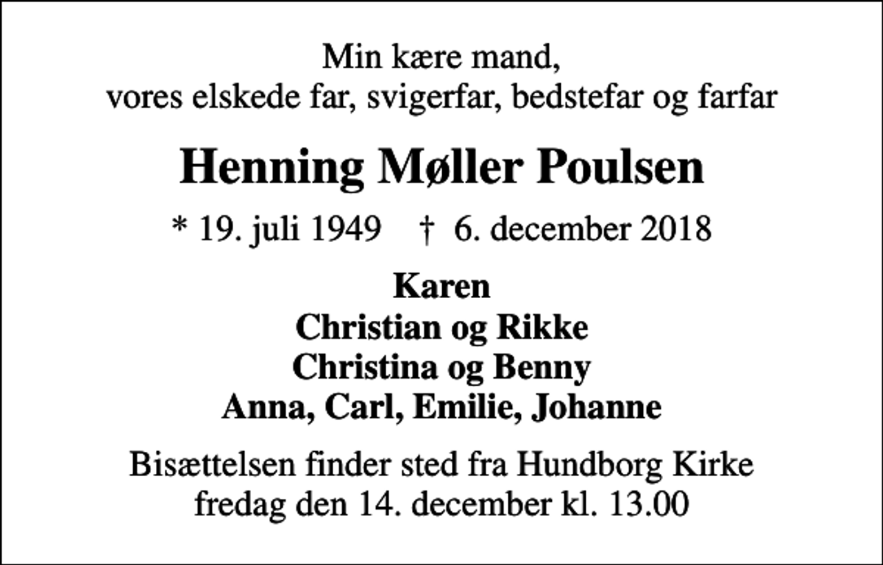 <p>Min kære mand, vores elskede far, svigerfar, bedstefar og farfar<br />Henning Møller Poulsen<br />* 19. juli 1949 ✝ 6. december 2018<br />Karen Christian og Rikke Christina og Benny Anna, Carl, Emilie, Johanne<br />Bisættelsen finder sted fra Hundborg Kirke fredag den 14. december kl. 13.00</p>