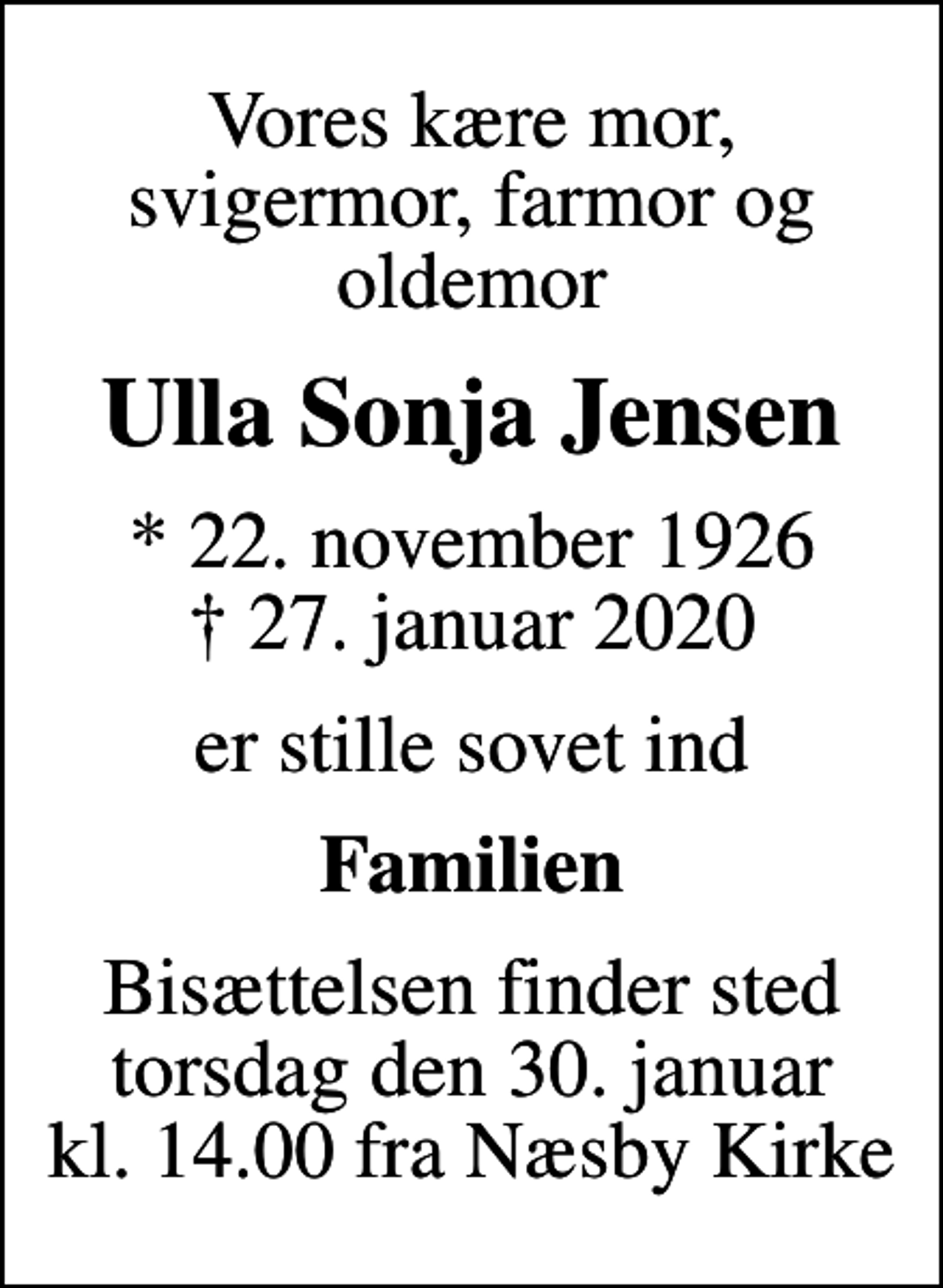 <p>Vores kære mor, svigermor, farmor og oldemor<br />Ulla Sonja Jensen<br />* 22. november 1926<br />✝ 27. januar 2020<br />er stille sovet ind<br />Familien<br />Bisættelsen finder sted torsdag den 30. januar kl. 14.00 fra Næsby Kirke</p>