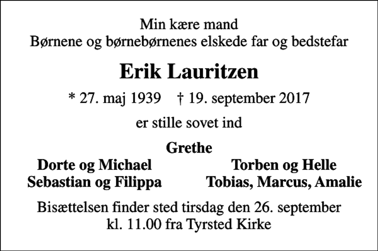 <p>Min kære mand Børnene og børnebørnenes elskede far og bedstefar<br />Erik Lauritzen<br />* 27. maj 1939 ✝ 19. september 2017<br />er stille sovet ind<br />Grethe<br />Dorte og Michael<br />Torben og Helle<br />Sebastian og Filippa<br />Tobias, Marcus, Amalie<br />Bisættelsen finder sted tirsdag den 26. september kl. 11.00 fra Tyrsted Kirke</p>