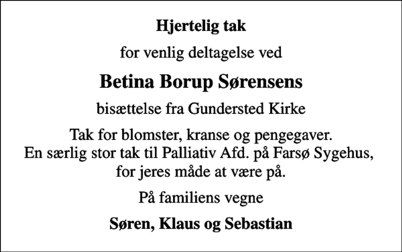 <p>Hjertelig tak<br />for venlig deltagelse ved<br />Betina Borup Sørensens<br />bisættelse fra Gundersted Kirke<br />Tak for blomster, kranse og pengegaver. En særlig stor tak til Palliativ Afd. på Farsø Sygehus, for jeres måde at være på.<br />På familiens vegne<br />Søren, Klaus og Sebastian</p>