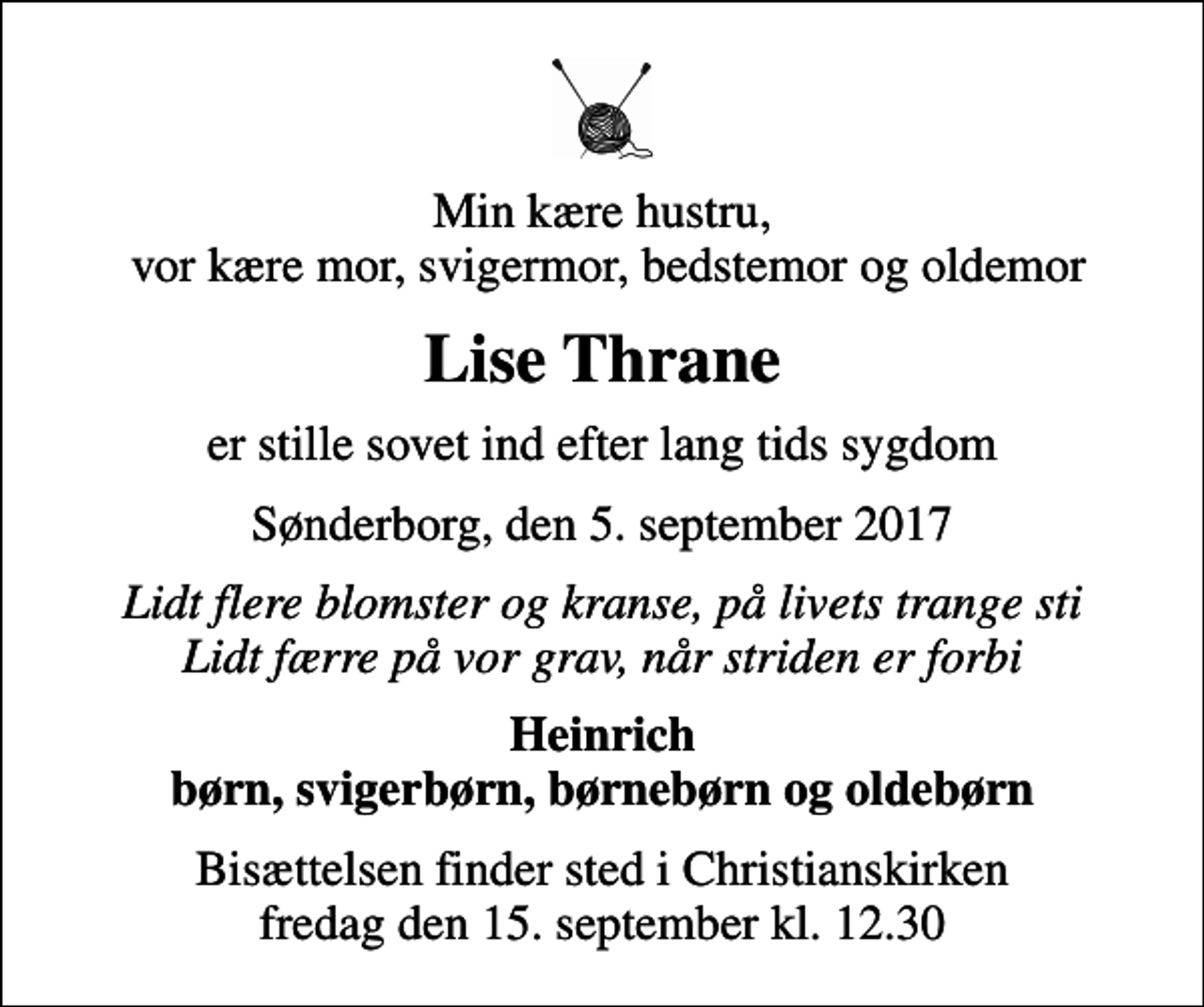 <p>Min kære hustru, vor kære mor, svigermor, bedstemor og oldemor<br />Lise Thrane<br />er stille sovet ind efter lang tids sygdom<br />Sønderborg, den 5. september 2017<br />Lidt flere blomster og kranse, på livets trange sti Lidt færre på vor grav, når striden er forbi<br />Heinrich børn, svigerbørn, børnebørn og oldebørn<br />Bisættelsen finder sted i Christianskirken fredag den 15. september kl. 12.30</p>