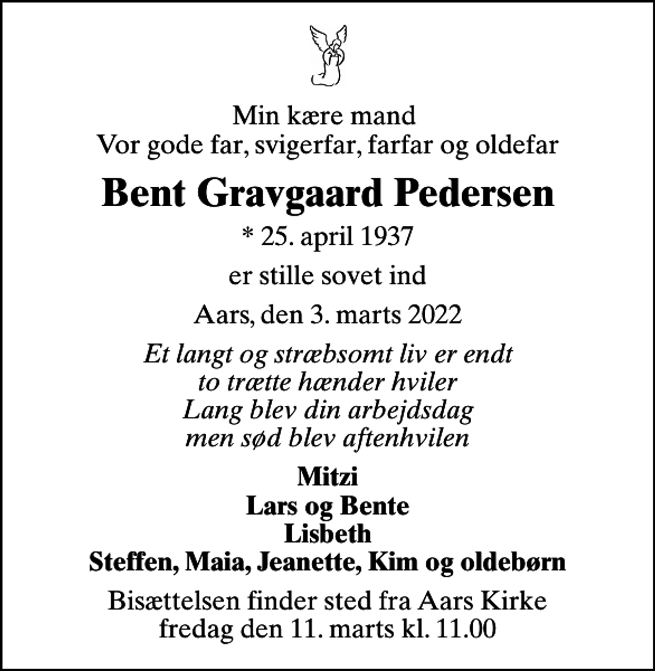 <p>Min kære mand Vor gode far, svigerfar, farfar og oldefar<br />Bent Gravgaard Pedersen<br />* 25. april 1937<br />er stille sovet ind<br />Aars, den 3. marts 2022<br />Et langt og stræbsomt liv er endt to trætte hænder hviler Lang blev din arbejdsdag men sød blev aftenhvilen<br />Mitzi Lars og Bente Lisbeth Steffen, Maia, Jeanette, Kim og oldebørn<br />Bisættelsen finder sted fra Aars Kirke fredag den 11. marts kl. 11.00</p>