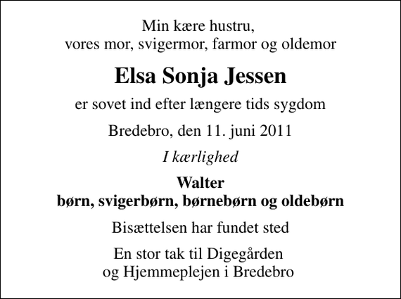 <p>Min kære hustru, vores mor, svigermor, farmor og oldemor<br />Elsa Sonja Jessen<br />er sovet ind efter længere tids sygdom<br />Bredebro, den 11. juni 2011<br />I kærlighed<br />Walter børn, svigerbørn, børnebørn og oldebørn<br />Bisættelsen har fundet sted<br />En stor tak til Digegården og Hjemmeplejen i Bredebro</p>