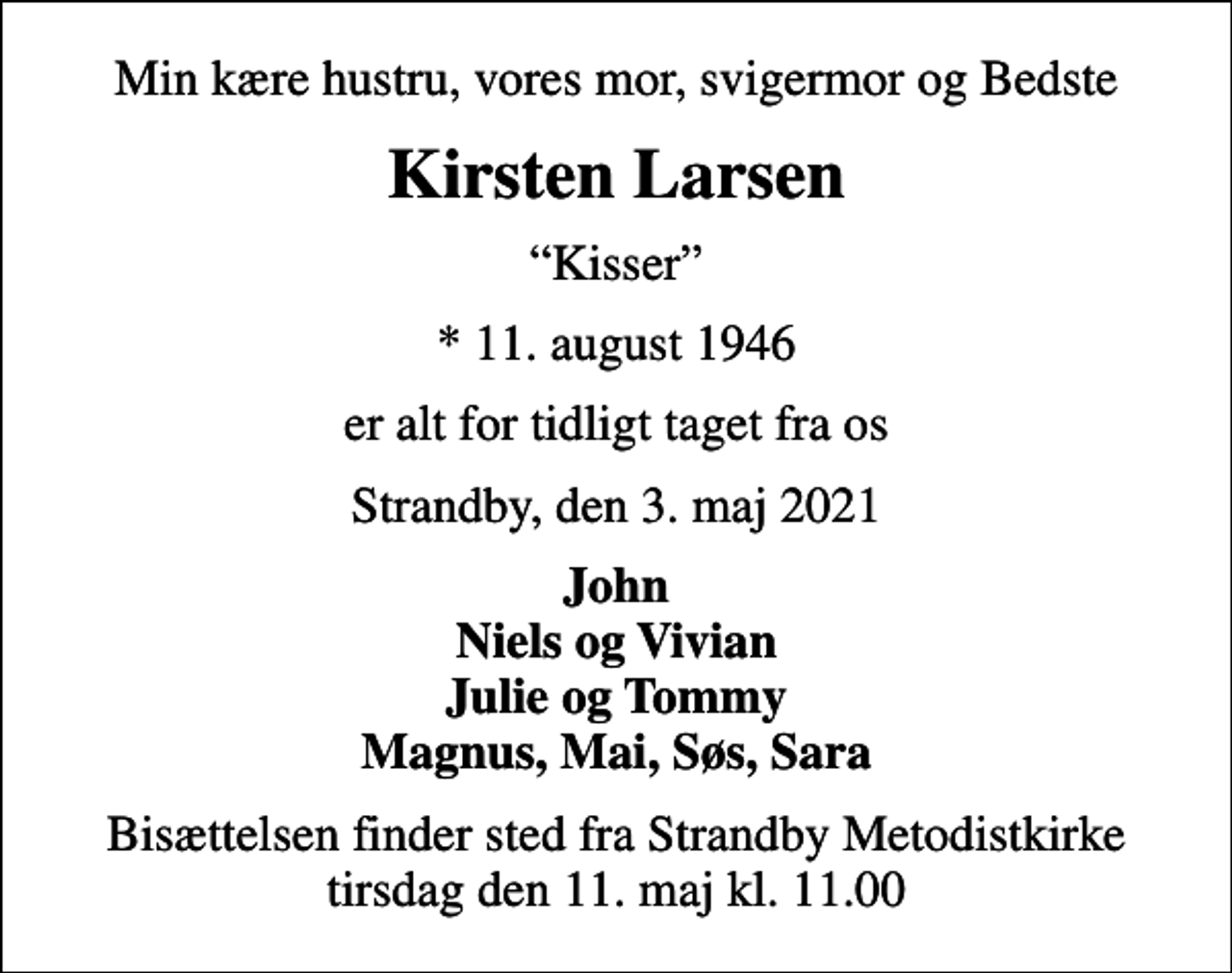 <p>Min kære hustru, vores mor, svigermor og Bedste<br />Kirsten Larsen<br />Kisser<br />* 11. august 1946<br />er alt for tidligt taget fra os<br />Strandby, den 3. maj 2021<br />John Niels og Vivian Julie og Tommy Magnus, Mai, Søs, Sara<br />Bisættelsen finder sted fra Strandby Metodistkirke tirsdag den 11. maj kl. 11.00</p>