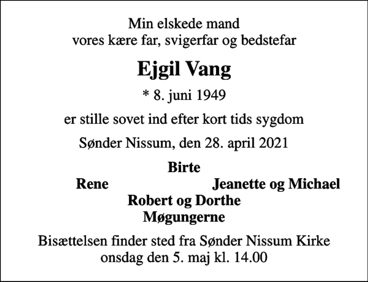 <p>Min elskede mand vores kære far, svigerfar og bedstefar<br />Ejgil Vang<br />* 8. juni 1949<br />er stille sovet ind efter kort tids sygdom<br />Sønder Nissum, den 28. april 2021<br />Birte<br />Rene<br />Jeanette og Michael<br />Bisættelsen finder sted fra Sønder Nissum Kirke onsdag den 5. maj kl. 14.00</p>