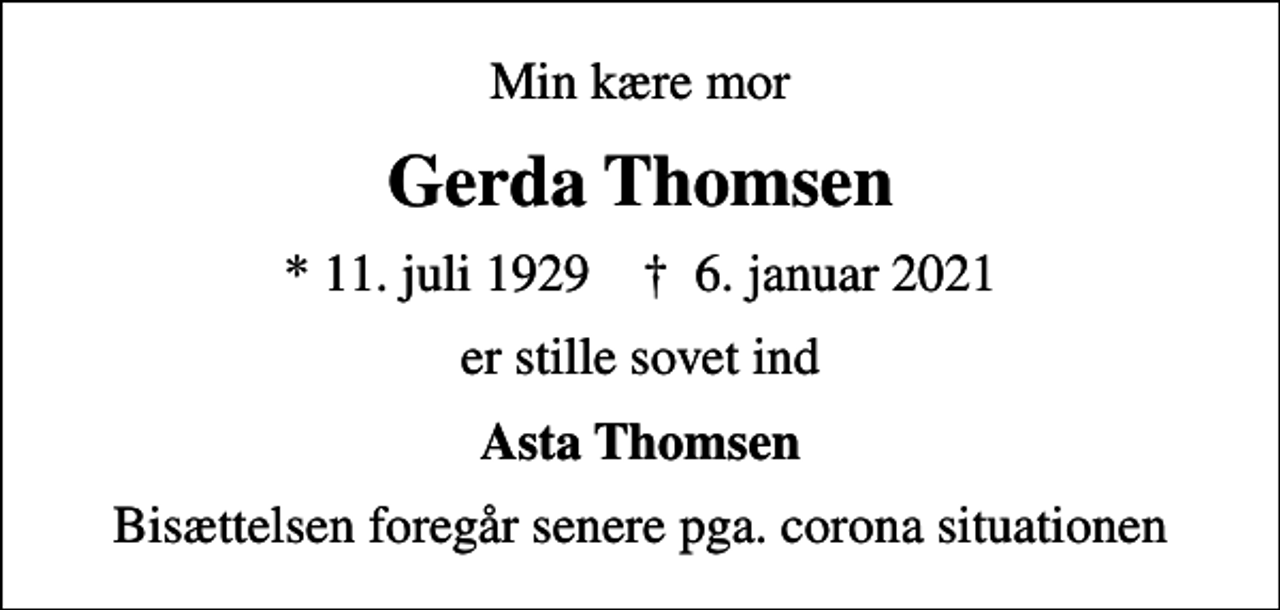 <p>Min kære mor<br />Gerda Thomsen<br />* 11. juli 1929 ✝ 6. januar 2021<br />er stille sovet ind<br />Asta Thomsen<br />Bisættelsen foregår senere pga. corona situationen</p>