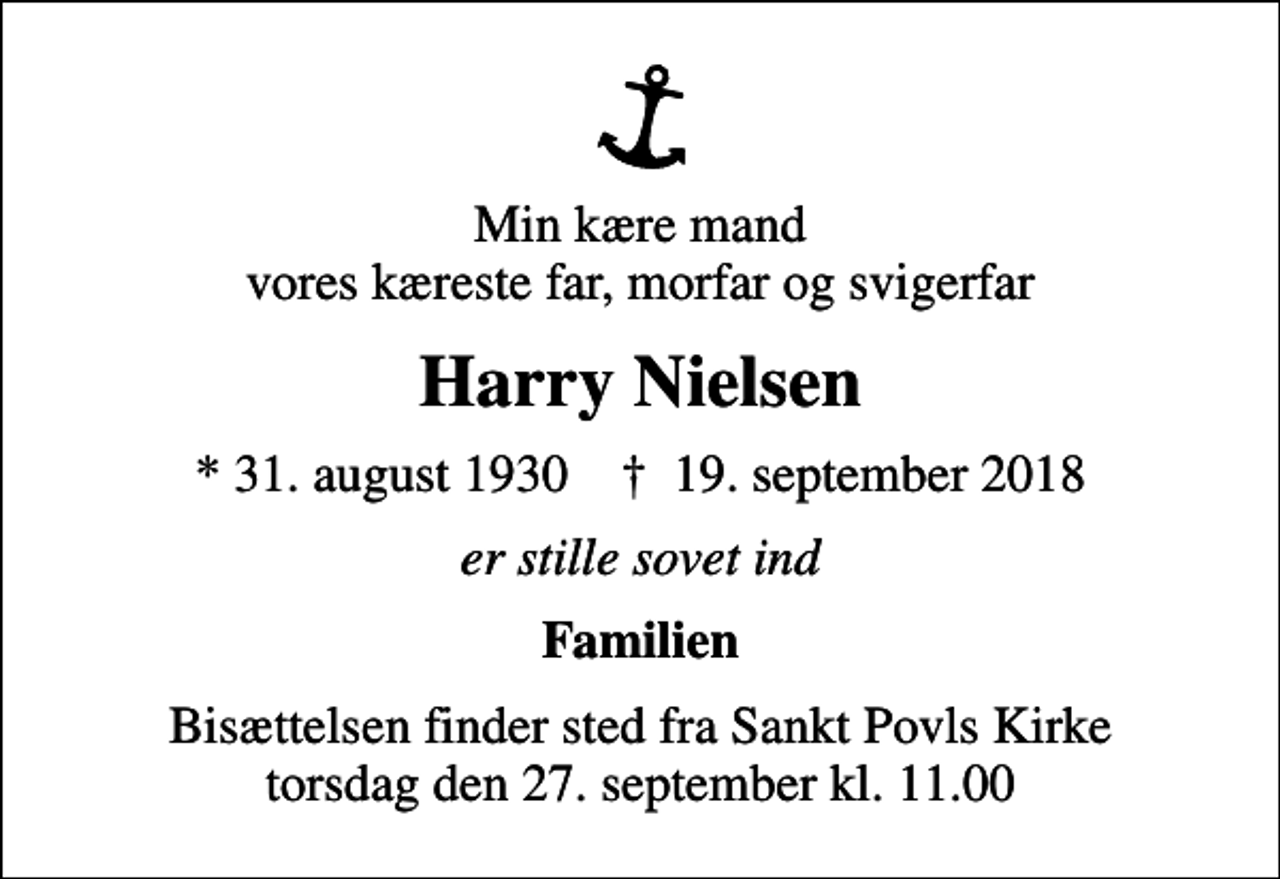 <p>Min kære mand vores kæreste far, morfar og svigerfar<br />Harry Nielsen<br />* 31. august 1930 ✝ 19. september 2018<br />er stille sovet ind<br />Familien<br />Bisættelsen finder sted fra Sankt Povls Kirke torsdag den 27. september kl. 11.00</p>