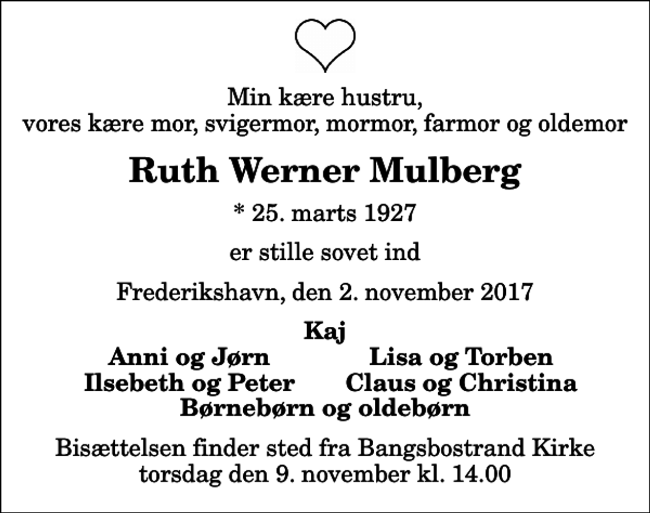 <p>Min kære hustru, vores kære mor, svigermor, mormor, farmor og oldemor<br />Ruth Werner Mulberg<br />* 25. marts 1927<br />er stille sovet ind<br />Frederikshavn, den 2. november 2017<br />Kaj<br />Anni og Jørn<br />Lisa og Torben<br />Ilsebeth og Peter<br />Claus og Christina<br />Bisættelsen finder sted fra Bangsbostrand Kirke torsdag den 9. november kl. 14.00</p>