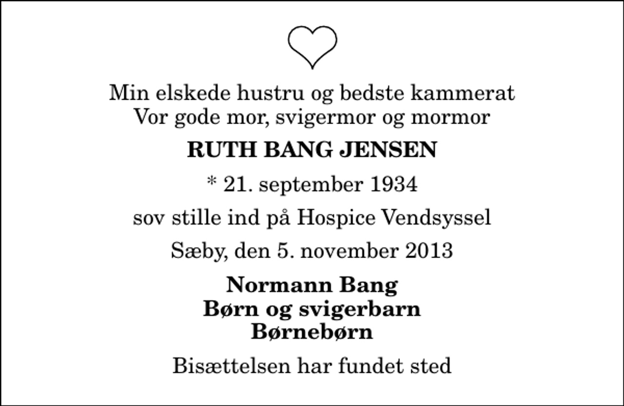 <p>Min elskede hustru og bedste kammerat Vor gode mor, svigermor og mormor<br />Ruth Bang Jensen<br />* 21. september 1934<br />sov stille ind på Hospice Vendsyssel<br />Sæby, den 5. november 2013<br />Normann Bang Børn og svigerbarn Børnebørn<br />Bisættelsen har fundet sted</p>