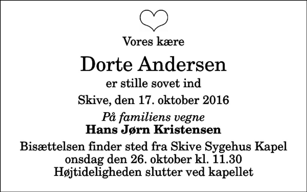 <p>Vores kære<br />Dorte Andersen<br />er stille sovet ind<br />Skive, den 17. oktober 2016<br />På familiens vegne<br />Hans Jørn Kristensen<br />Bisættelsen finder sted fra Skive Sygehus Kapel onsdag den 26. oktober kl. 11.30 Højtideligheden slutter ved kapellet</p>