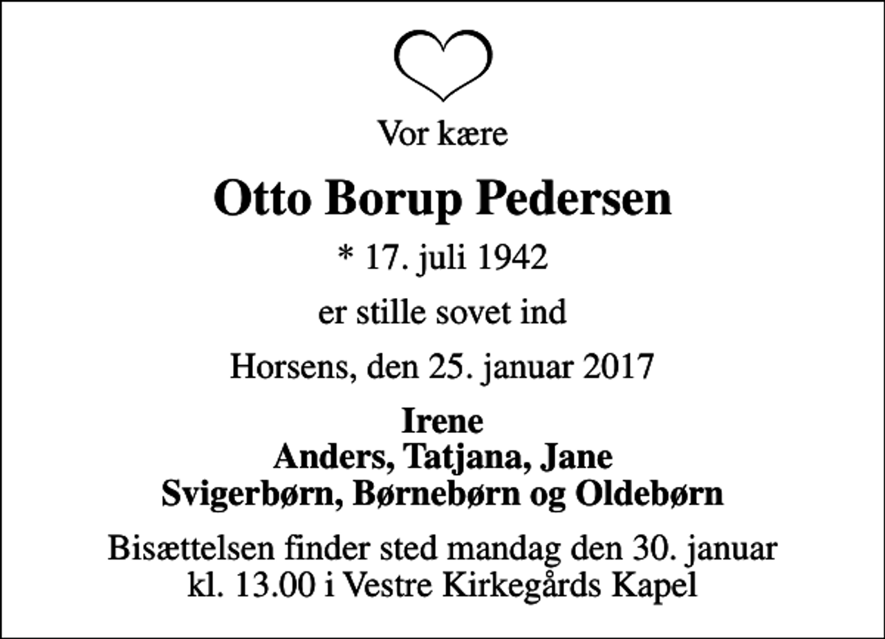 <p>Vor kære<br />Otto Borup Pedersen<br />* 17. juli 1942<br />er stille sovet ind<br />Horsens, den 25. januar 2017<br />Irene Anders, Tatjana, Jane Svigerbørn, Børnebørn og Oldebørn<br />Bisættelsen finder sted mandag den 30. januar kl. 13.00 i Vestre Kirkegårds Kapel</p>