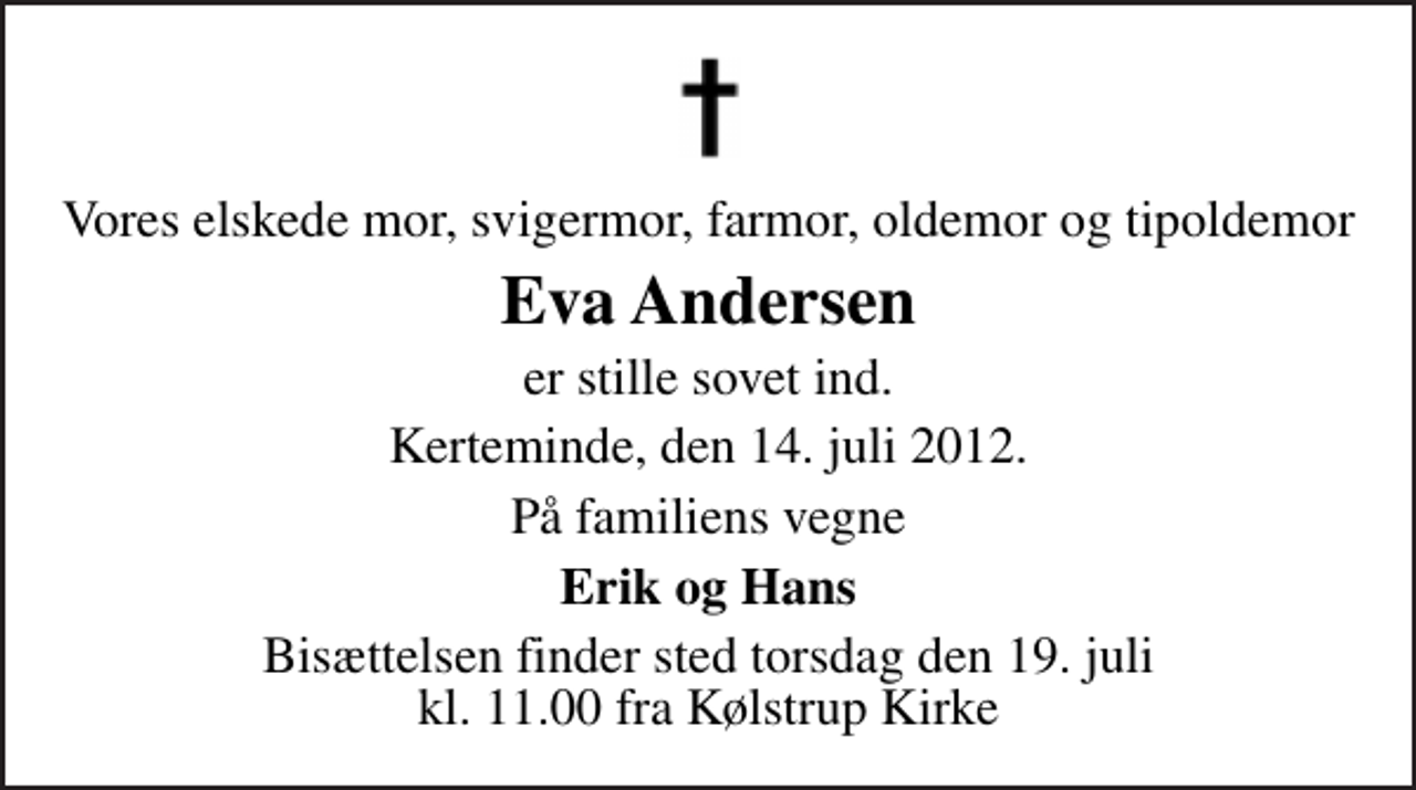 <p>Vores elskede mor, svigermor, farmor, oldemor og tipoldemor<br />Eva Andersen<br />er stille sovet ind.<br />Kerteminde, den 14. juli 2012.<br />På familiens vegne<br />Erik og Hans<br />Bisættelsen finder sted torsdag den 19. juli kl. 11.00 fra Kølstrup Kirke</p>