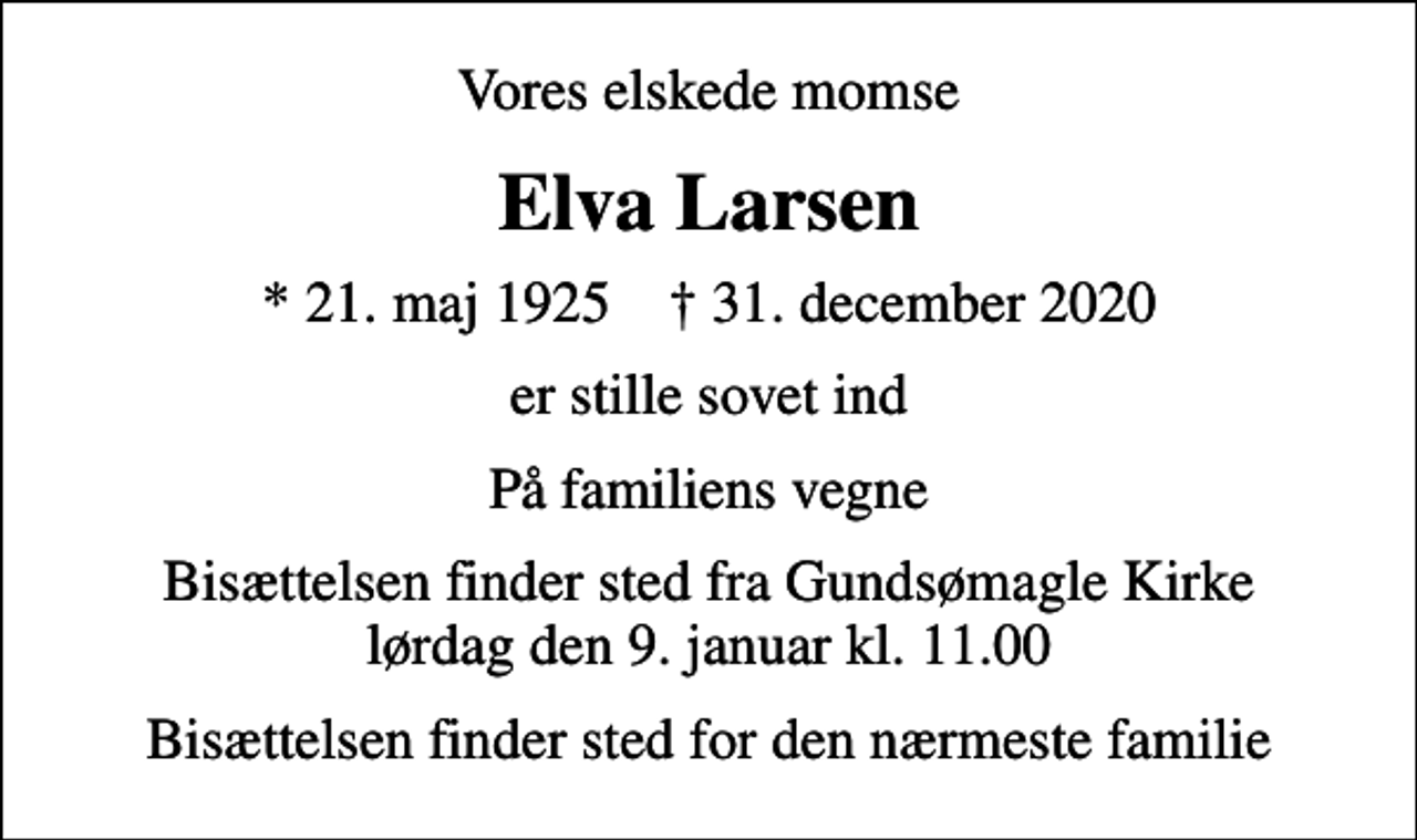 <p>Vores elskede momse<br />Elva Larsen<br />* 21. maj 1925 ✝ 31. december 2020<br />er stille sovet ind<br />På familiens vegne<br />Bisættelsen finder sted fra Gundsømagle Kirke lørdag den 9. januar kl. 11.00<br />Bisættelsen finder sted for den nærmeste familie</p>
