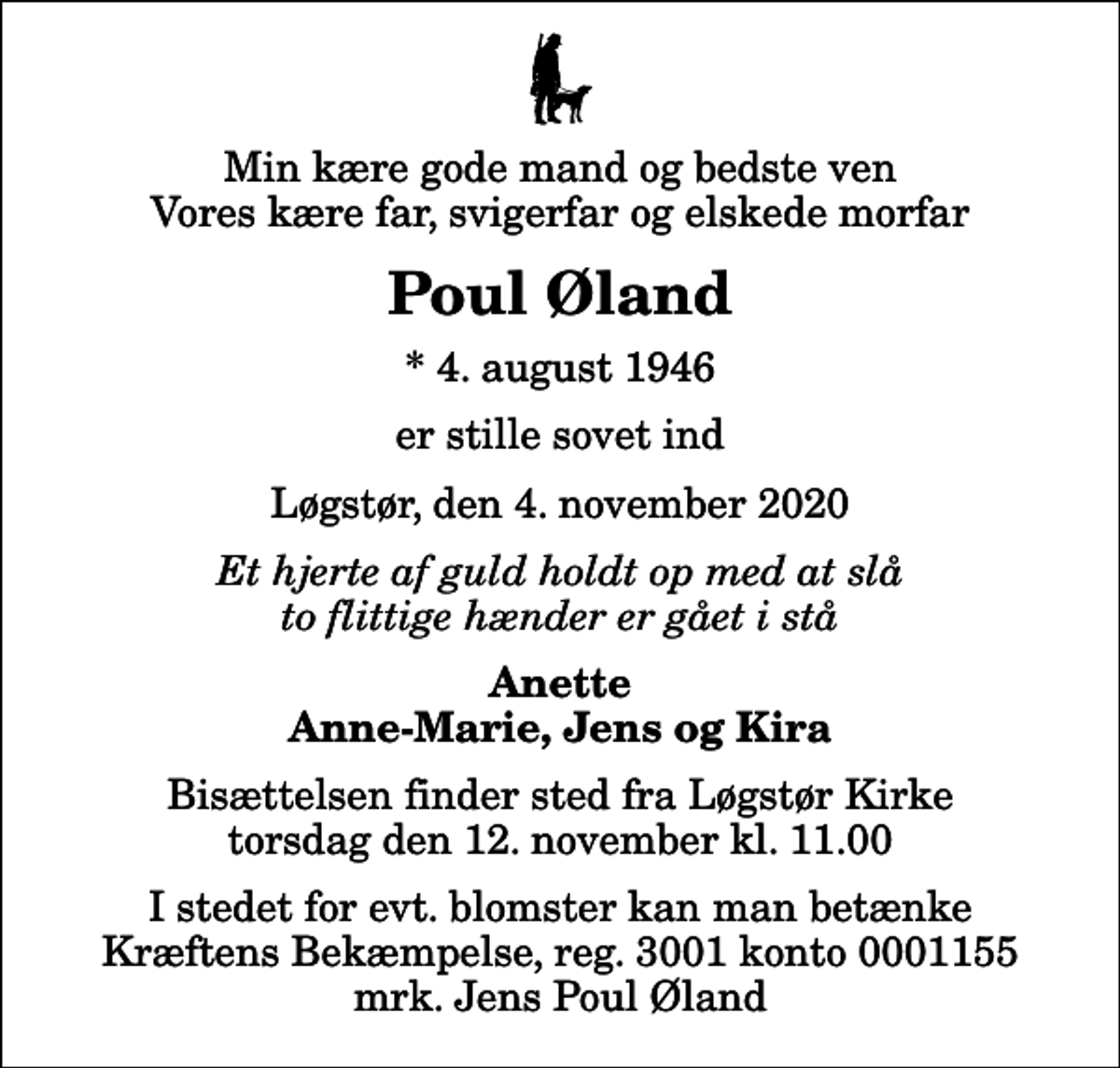 <p>Min kære gode mand og bedste ven Vores kære far, svigerfar og elskede morfar<br />Poul Øland<br />* 4. august 1946<br />er stille sovet ind<br />Løgstør, den 4. november 2020<br />Et hjerte af guld holdt op med at slå to flittige hænder er gået i stå<br />Anette Anne-Marie, Jens og Kira<br />Bisættelsen finder sted fra Løgstør Kirke torsdag den 12. november kl. 11.00<br />I stedet for evt. blomster kan man betænke<br />Kræftens Bekæmpelse reg.3001konto0001155mrk. Jens Poul<br />Øland</p>