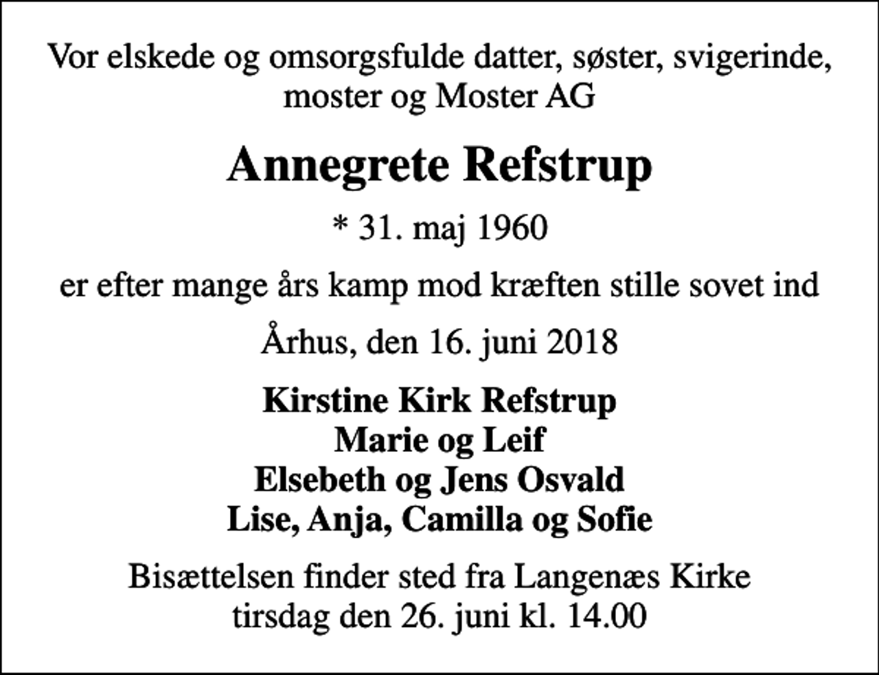 <p>Vor elskede og omsorgsfulde datter, søster, svigerinde, moster og Moster AG<br />Annegrete Refstrup<br />* 31. maj 1960<br />er efter mange års kamp mod kræften stille sovet ind<br />Århus, den 16. juni 2018<br />Kirstine Kirk Refstrup Marie og Leif Elsebeth og Jens Osvald Lise, Anja, Camilla og Sofie<br />Bisættelsen finder sted fra Langenæs Kirke tirsdag den 26. juni kl. 14.00</p>