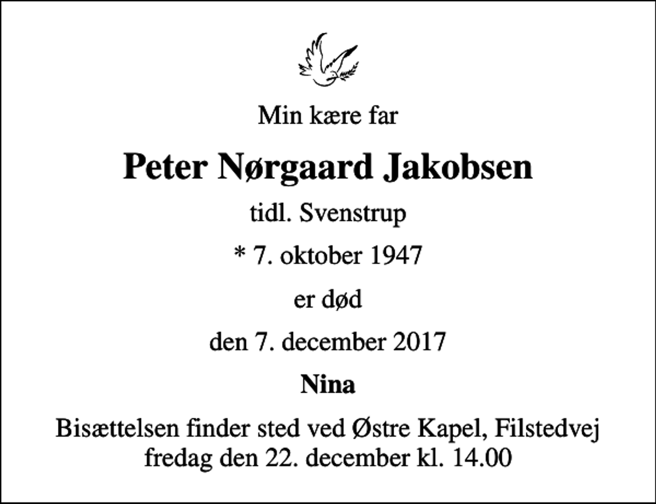 <p>Min kære far<br />Peter Nørgaard Jakobsen<br />tidl. Svenstrup<br />* 7. oktober 1947<br />er død<br />den 7. december 2017<br />Nina<br />Bisættelsen finder sted ved Østre Kapel, Filstedvej fredag den 22. december kl. 14.00</p>