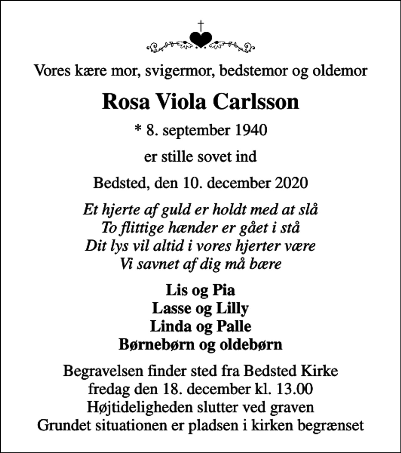 <p>Vores kære mor, svigermor, bedstemor og oldemor<br />Rosa Viola Carlsson<br />* 8. september 1940<br />er stille sovet ind<br />Bedsted, den 10. december 2020<br />Et hjerte af guld er holdt med at slå To flittige hænder er gået i stå Dit lys vil altid i vores hjerter være Vi savnet af dig må bære<br />Lis og Pia Lasse og Lilly Linda og Palle Børnebørn og oldebørn<br />Begravelsen finder sted fra Bedsted Kirke fredag den 18. december kl. 13.00 Højtideligheden slutter ved graven Grundet situationen er pladsen i kirken begrænset</p>